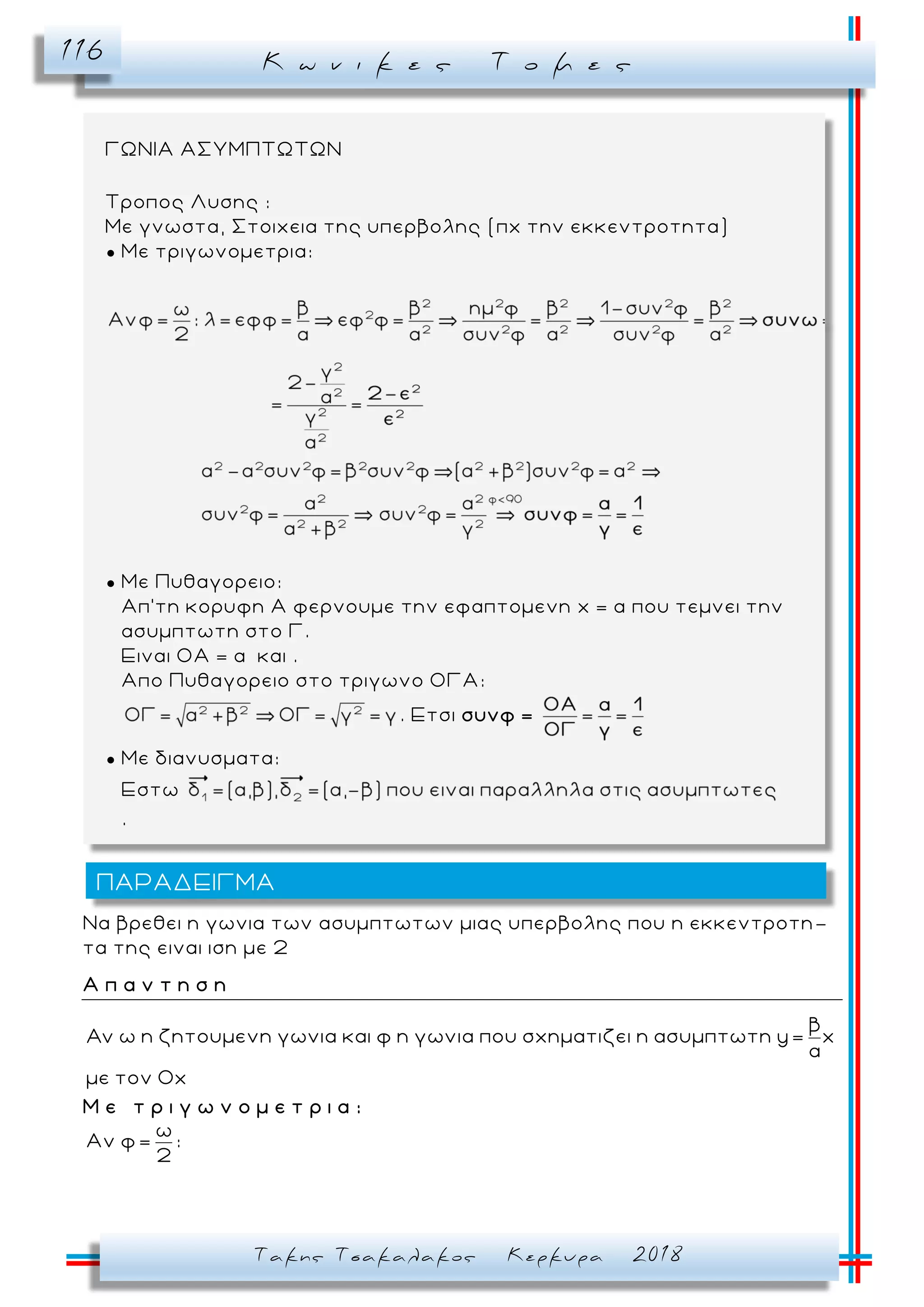 Κ ω ν ι κ ε ς Τ ο μ ε ς116
Τακης Τσακαλακος Κερκυρα 2018
Να βρεθει η γωνια των ασυμπτωτων μιας υπερβολης που η εκκεντροτη -
τα της ειναι ιση με 2
Α π α ν τ η σ η
β
ω η ζητουμενη γωνια και φ η γωνια που σχηματιζει η ασυμπτωτη y= x
α
με τον Οx
Μ ε τ ρ ι γ ω ν ο μ ε τ ρ ι α :
ω
Αν φ= :
2
ΠΑΡΑΔΕΙΓΜΑ
ΓΩΝΙΑ ΑΣΥΜΠΤΩΤΩΝ
Τροπος Λυσης :
Με γνωστα, Στοιχεια της υπερβολης (πχ την εκκεντροτητα)
● Με τριγωνομετρια:
● Με Πυθαγορειο:
Απ’τη κορυφη Α φερνουμε την εφαπτομενη x = α που τεμνει την
ασυμπτωτη στο Γ.
Ειναι ΟΑ = α και .
Απο Πυθαγορειο στο τριγωνο ΟΓΑ:
. Ετσι συνφ =
● Με διανυσματα:
Εστω
.
 