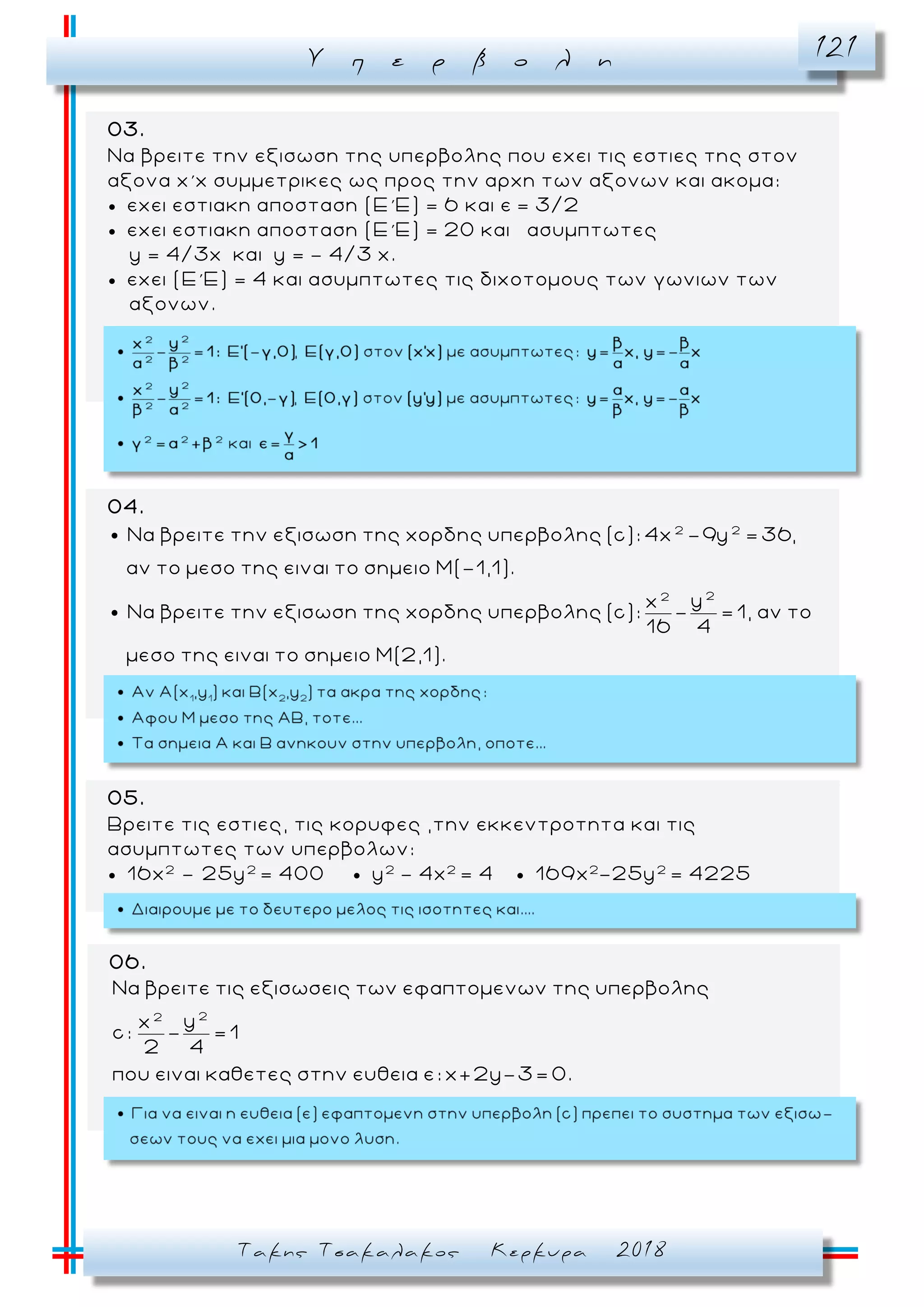 Υ π ε ρ β ο λ η 121
Τακης Τσακαλακος Κερκυρα 2018
04.
2 2
22
Να βρειτε την εξισωση της χορδης υπερβολης (c): 4x -9y = 36,
αν το μεσο της ειναι το σημειο Μ(-1,1).
yx
Να βρειτε την εξισωση της χορδης υπερβολης (c): - = 1, αν το
16 4
μεσο της ειναι το σημειο Μ(2,1).
06.
22
Να βρειτε τις εξισωσεις των εφαπτομενων της υπερβολης
yx
c: - = 1
2 4
που ειναι καθετες στην ευθεια ε: x+2y-3= 0.
03.
Να βρειτε την εξισωση της υπερβολης που εχει τις εστιες της στον
αξονα x΄x συμμετρικες ως προς την αρχη των αξονων και ακομα:
 εχει εστιακη αποσταση (Ε΄Ε) = 6 και ε = 3/2
 εχει εστιακη αποσταση (Ε΄Ε) = 20 και ασυμπτωτες
y = 4/3x και y = - 4/3 x.
 εχει (Ε΄Ε) = 4 και ασυμπτωτες τις διχοτομους των γωνιων των
αξονων.
05.
Βρειτε τις εστιες, τις κορυφες ,την εκκεντροτητα και τις
ασυμπτωτες των υπερβολων:
 16x2
– 25y2
= 400  y2
- 4x2
= 4  169x2
-25y2
= 4225
 