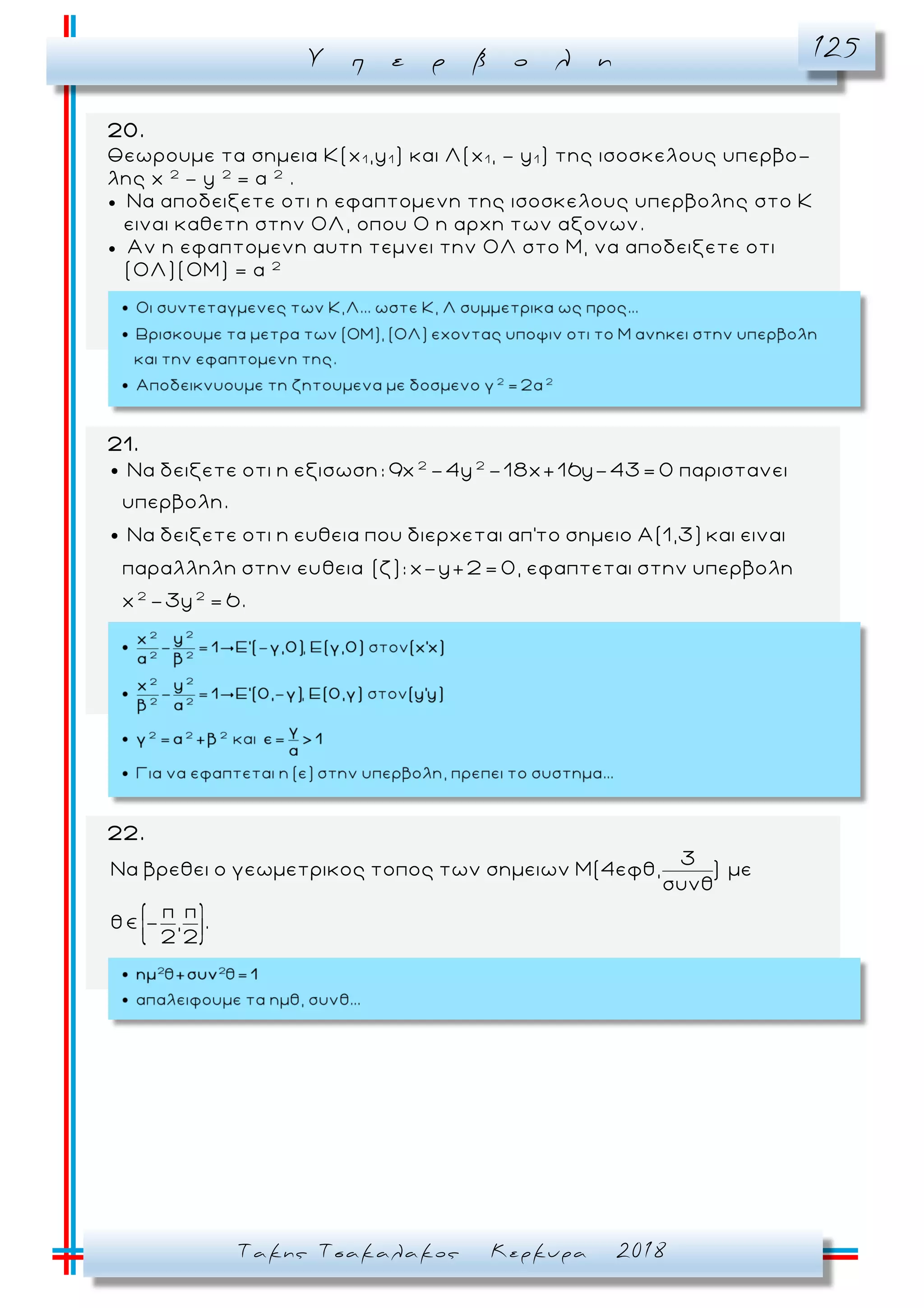 Υ π ε ρ β ο λ η 125
Τακης Τσακαλακος Κερκυρα 2018
20.
Θεωρουμε τα σημεια Κ(x1 ,y1 ) και Λ(x1 , - y1 ) της ισοσκελους υπερβο-
λης x 2
- y 2
= α 2
.
 Να αποδειξετε οτι η εφαπτομενη της ισοσκελους υπερβολης στο Κ
ειναι καθετη στην ΟΛ, οπου Ο η αρχη των αξονων.
 Αν η εφαπτομενη αυτη τεμνει την ΟΛ στο Μ, να αποδειξετε οτι
(ΟΛ)(ΟΜ) = α 2
21.
2 2
Να δειξετε οτι η εξισωση: 9x -4y -18x+16y-43= 0 παριστανει
υπερβολη.
Να δειξετε οτι η ευθεια που διερχεται απ'το σημειο Α(1,3) και ειναι
παραλληλη στην ευθεια (ζ): x-y+2
2 2
= 0, εφαπτεται στην υπερβολη
x -3y = 6.
22.
3
Να βρεθει ο γεωμετρικος τοπος των σημειων Μ(4εφθ, ) με
συνθ
π π
θ - , .
2 2
 