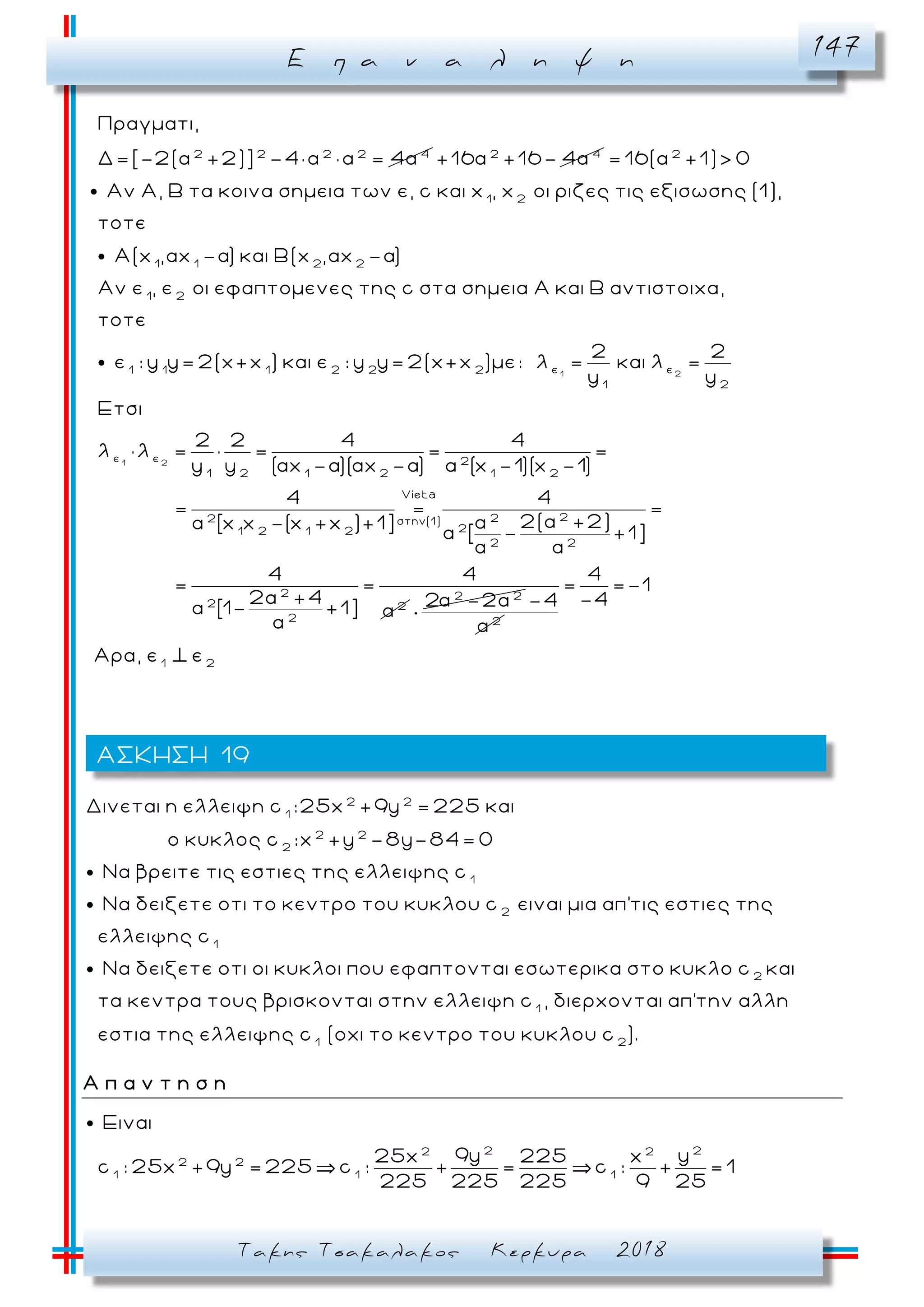Ε π α ν α λ η ψ η 147
Τακης Τσακαλακος Κερκυρα 2018
2 2 2 2 4
Πραγματι,
Δ=[-2(α +2)] -4× α × α = 4α 2 4
+16α +16- 4α 2
= 16(α +1)> 0
1 2
1 1 2 2
1 2
Αν Α, Β τα κοινα σημεια των ε, c και x , x οι ριζες τις εξισωσης (1),
τοτε
Α(x ,αx -α) και Β(x ,αx -α)
Αν ε , ε οι εφαπτομενες της c στα σημεια Α
1 2
1 2
ε ε1 1 1 2 2 2
1 2
ε ε 2
1 2 1 2 1 2
και Β αντιστοιχα,
τοτε
2 2
ε : y y= 2(x+x ) και ε : y y= 2(x+x )με: λ = και λ =
y y
Ετσι
2 2 4 4
λ λ = = = =
y y (αx -α)(αx -α) α (x -1)(x -1)
Vieta
222 στην(1)
21 2 1 2
2 2
2
2 2
2
4 4
= = =
2(α +2)α [x x -(x +x )+1]
α [ - +1]
4 4
= =
2α +4
α [1- +1] α
2 2
2 -2α
2
-4
α
1 2
4
= =-1
-4
Αρα, ε ε
2 2
1
2 2
2
1
2
Δινεται η ελλειψη c :25x +9y = 225 και
ο κυκλος c :x +y -8y-84= 0
Nα βρειτε τις εστιες της ελλειψης c
Nα δειξετε οτι το κεντρο του κυκλου c
1
2
1
ειναι μια απ'τις εστιες της
ελλειψης c
Nα δειξετε οτι οι κυκλοι που εφαπτονται εσωτερικα στο κυκλο c και
τα κεντρα τους βρισκονται στην ελλειψη c , διερχονται απ'
1 2
την αλλη
εστια της ελλειψης c (οχι το κεντρο του κυκλου c ).
Α π α ν τ η σ η
2 22 2
2 2
1 1 1
Ειναι
9y y25x 225 x
c : 25x +9y = 225 c : + = c : + = 1
225 225 225 9 25
ΑΣΚΗΣΗ 19
 