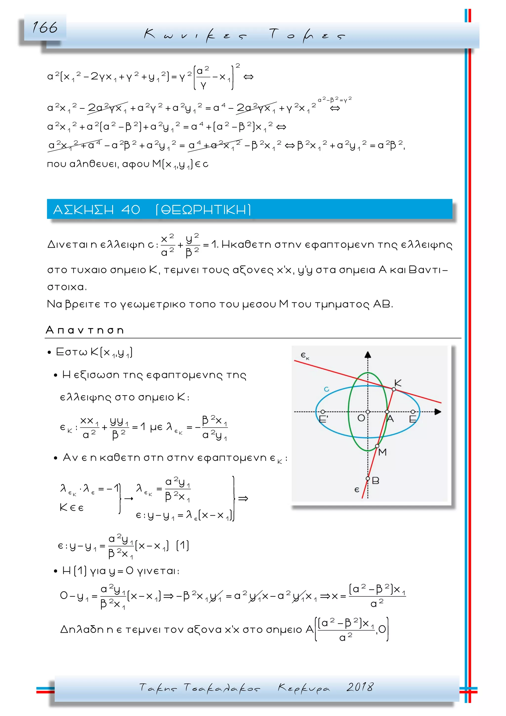 Κ ω ν ι κ ε ς Τ ο μ ε ς166
Τακης Τσακαλακος Κερκυρα 2018
2
2
2 2 2 2 2
1 1 1 1
2 2 2
1 1
α
α (x -2γx +γ +y )= γ -x
γ
α x - 2α γx 2 2 2 2 4 2
1 1
+α γ +α y = α - 2α γx
2 2 2
α -β =γ
2 2
1
2 2 2 2 2 2 2 4 2 2 2
1 1 1
2 2 4
1
+γ x
α x +α (α -β )+α y = α +(α -β )x
α x +α 2 2 2 2 4 2 2
1 1
-α β +α y = α +α x 2 2 2 2 2 2 2 2
1 1 1
1 1
-β x β x +α y = α β ,
που αληθευει, αφου Μ(x ,y ) c
22
2 2
yx
Δινεται η ελλειψη c: + = 1. Ηκαθετη στην εφαπτομενη της ελλειψης
α β
στο τυχαιο σημειο Κ, τεμνει τους αξονες x'x, y'y στα σημεια Α και Βαντι-
στοιχα.
Να βρειτε το γεωμετρικο τοπο του μεσου Μ του τμηματος ΑΒ.
Α π α ν τ η σ η
Κ
1 1
2
1 1 1
εΚ 2 2 2
1
Κ
Εστω Κ(x ,y )
H εξισωση της εφαπτομενης της
ελλειψης στο σημειο Κ:
xx yy β x
ε : + = 1 με λ =-
α β α y
Αν ε η καθετη στη στην εφαπτομενη ε :
λ
ΚΚ
2
1
εε ε 2
1
ε1 1
2
1
1 12
1
α y
λ =λ =-1
β x
ε
ε: y-y = λ (x-x )
α y
ε: y-y = (x-x ) (1)
β x
2
21
1 1 1 12
1
H (1) για y= 0 γινεται:
α y
0-y = (x-x ) -β x y
β x
2
1
= α y 2
1
x-α y
2 2
1
1 2
2 2
1
2
(α -β )x
x x=
α
(α -β )x
Δηλαδη η ε τεμνει τον αξονα x'x στο σημειο Α ,0
α
ΑΣΚΗΣΗ 40 (ΘΕΩΡΗΤΙΚΗ)
 
