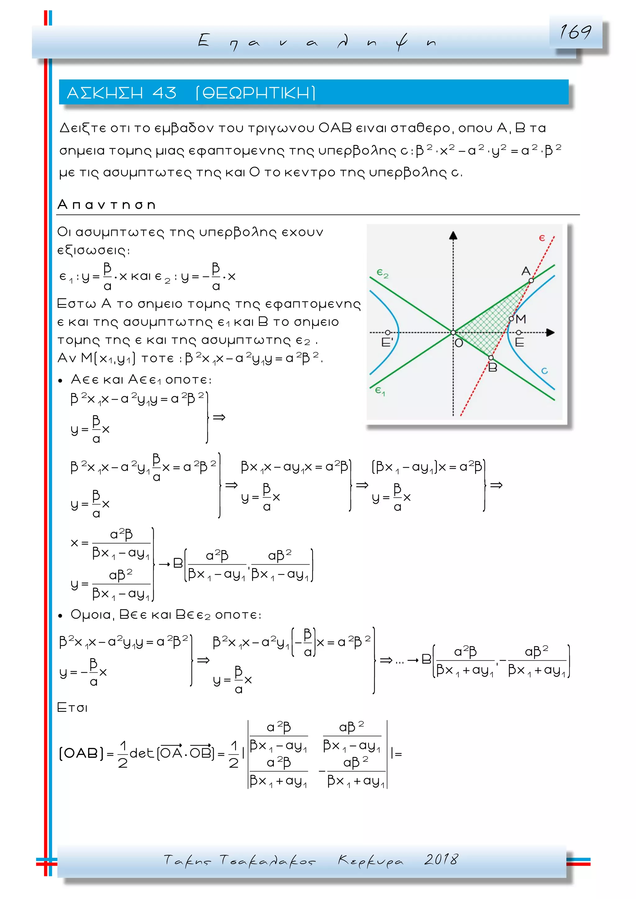 Ε π α ν α λ η ψ η 169
Τακης Τσακαλακος Κερκυρα 2018
2 2 2 2 2 2
Δειξτε οτι το εμβαδον του τριγωνου ΟΑΒ ειναι σταθερο, οπου Α, Β τα
σημεια τομης μιας εφαπτομενης της υπερβολης c: β × x -α × y = α × β
με τις ασυμπτωτες της και Ο το κεντρο της υπερβολης c.
Α π α ν τ η σ η
Oι ασυμπτωτες της υπερβολης εχουν
εξισωσεις:
1 2
β β
ε : y= x και ε : y=- x
Εστω A το σημειο τομης της εφαπτομενης
ε και της ασυμπτωτης ε1 και B το σημειο
τομης της ε και της ασυμπτωτης ε2 .
Αν Μ(x1 ,y1 ) τοτε : 2 2 2 2
1 1
β x x-α y y= α β .
 A ε και A ε1 οποτε:
2 2 2 2
1 1
2 22 2 2 2
1 1 1 11 1
2
2 2
1 1
2
1 1 1 1
1 1
β x x-α y y= α β
β
y= x
β
βx x-αy x= α β (βx -αy )x= α ββ x x-α y x= α β
β β
β y= x y= x
y= x
α β
x=
βx -αy α β αβ
,
βx -αy βx -αyαβ
y=
βx -αy
 Ομοια, B ε και Β ε2 οποτε:
2 2 2 2 2 2 2 2
1 1 1 1 2 2
1 1 1 1
β
β x x-α y y= α β β x x-α y - x= α β
α β αβα
... ,-β
βx +αy βx +αyβy=- x
y= x
Ετσι
2 2
1 1 1 1
2 2
1 1 1 1
α β αβ
βx -αy βx -αy1 1
= det(OΑ OΒ)= | |=
α β αβ2 2
-
βx +αy βx +αy
(ΟΑΒ)
ΑΣΚΗΣΗ 43 (ΘΕΩΡΗΤΙΚΗ)
 