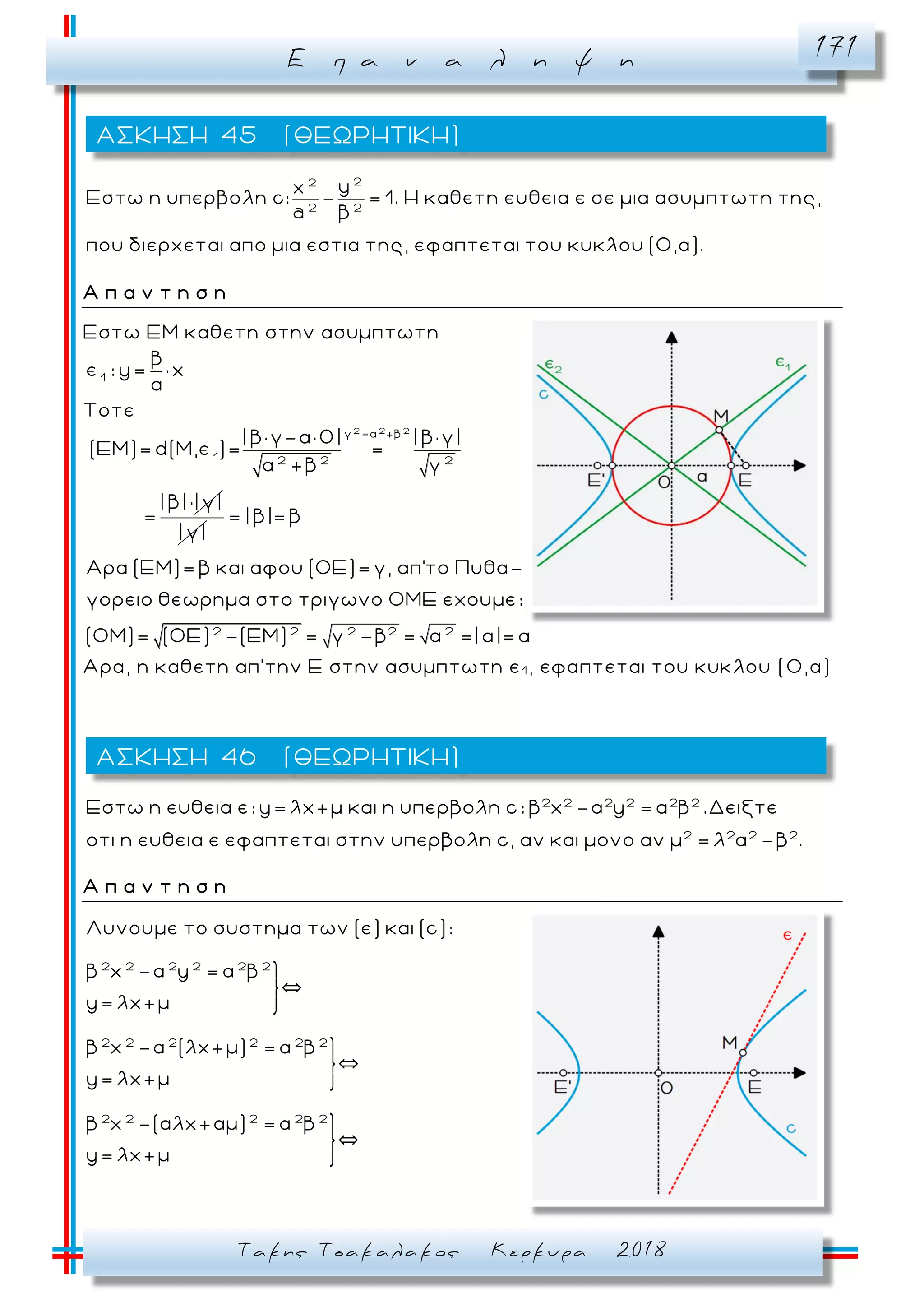 Ε π α ν α λ η ψ η 171
Τακης Τσακαλακος Κερκυρα 2018
22
2 2
yx
Εστω η υπερβολη c: - = 1. Η καθετη ευθεια ε σε μια ασυμπτωτη της,
a β
που διερχεται απο μια εστια της, εφαπτεται του κυκλου (Ο,α).
Α π α ν τ η σ η
Εστω ΕΜ καθετη στην ασυμπτωτη
1
β
ε : y= x
α
Τοτε
2 2 2
γ =α +β
1 2 2 2
| β× γ-α× 0| | β× γ|
(ΕΜ)= d(M,ε )= =
α +β γ
| β| | γ|
=
| γ|
2 2 2 2 2
= | β|= β
Αρα (ΕΜ)= β και αφου (ΟΕ)= γ, απ'το Πυθα-
γορειο θεωρημα στο τριγωνο ΟΜΕ εχουμε:
(ΟΜ)= (ΟΕ) -(ΕΜ) = γ -β = =| α|= α
Αρα, η καθετη απ’την Ε στην ασυμπτωτη ε1 , εφαπτεται του κυκλου (Ο,α)
2 2 2 2 2 2
2 2 2 2
Εστω η ευθεια ε: y= λx+μ και η υπερβολη c: β x -α y = α β .Δειξτε
οτι η ευθεια ε εφαπτεται στην υπερβολη c, αν και μονο αν μ = λ α -β .
Α π α ν τ η σ η
2 2 2 2 2 2
2 2 2 2 2 2
2 2 2 2 2
Λυνουμε το συστημα των (ε) και (c):
β x -α y = α β
`
y= λx+μ
β x -α (λx+μ) = α β
`
y= λx+μ
β x -(αλx+αμ) = α β
`
y= λx+μ
ΑΣΚΗΣΗ 45 (ΘΕΩΡΗΤΙΚΗ)
ΑΣΚΗΣΗ 46 (ΘΕΩΡΗΤΙΚΗ)
 