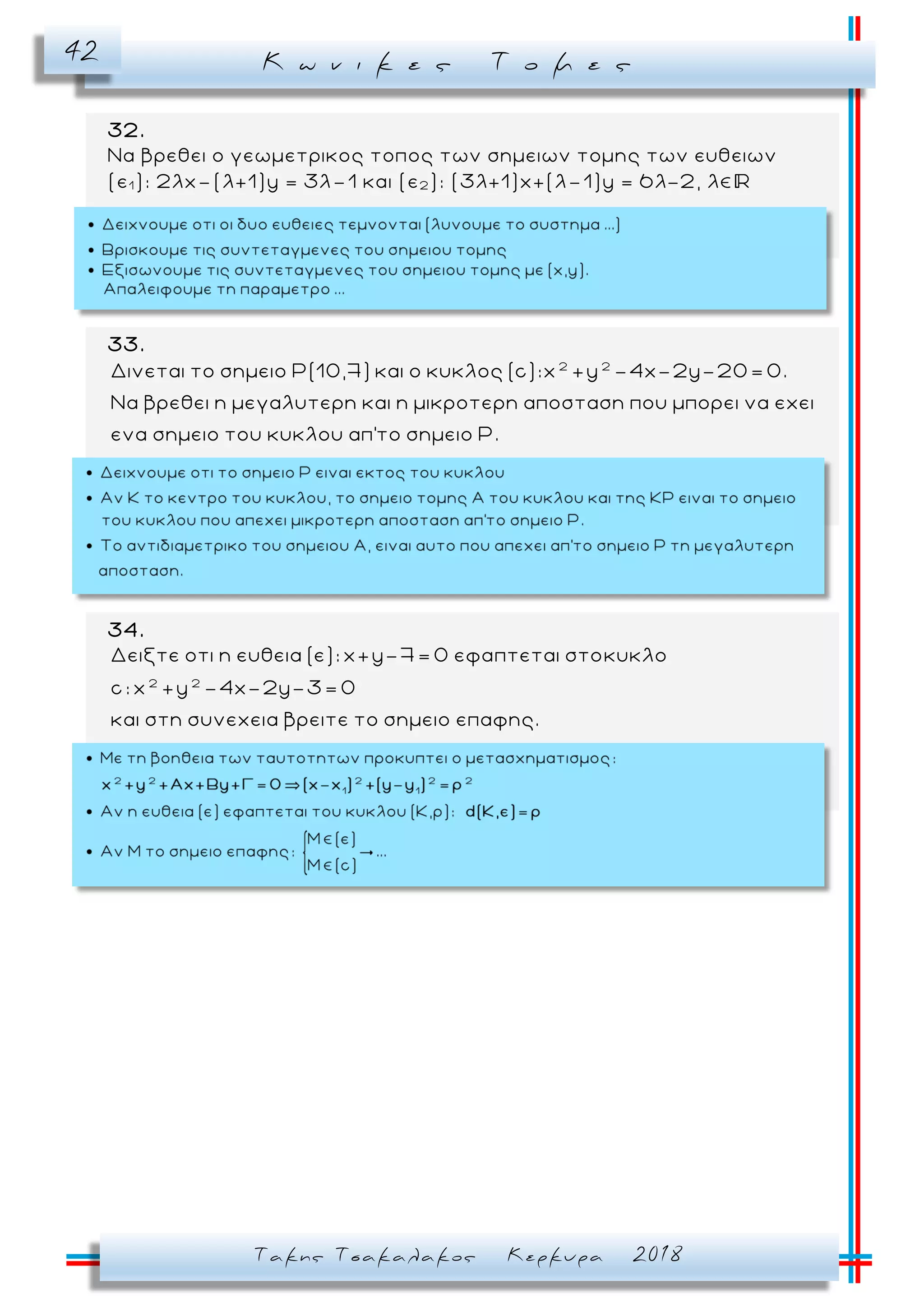 Κ ω ν ι κ ε ς Τ ο μ ε ς42
Τακης Τσακαλακος Κερκυρα 2018
32.
Να βρεθει ο γεωμετρικος τοπος των σημειων τομης των ευθειων
(ε1 ): 2λx–(λ+1)y = 3λ–1 και (ε2 ): (3λ+1)x+(λ–1)y = 6λ-2, λ
33.
2 2
Δινεται το σημειο Ρ(10,7) και ο κυκλος (c):x +y -4x-2y-20= 0.
Nα βρεθει η μεγαλυτερη και η μικροτερη αποσταση που μπορει να εχει
ενα σημειο του κυκλου απ'το σημειο Ρ.
34.
2 2
Δειξτε οτι η ευθεια (ε): x+y-7= 0 εφαπτεται στοκυκλο
c: x +y -4x-2y-3= 0
και στη συνεχεια βρειτε το σημειο επαφης.
 