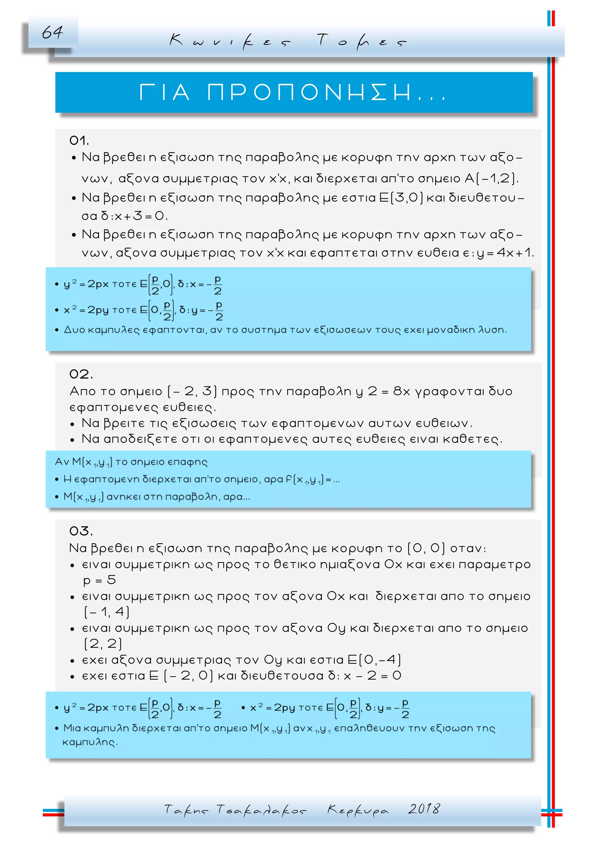 Κ ω ν ι κ ε ς Τ ο μ ε ς64
Τακης Τσακαλακος Κερκυρα 2018
Γ Ι Α Π Ρ Ο Π Ο Ν Η Σ Η . . .
01.
Να βρεθει η εξισωση της παραβολης με κορυφη την αρχη των αξο-
νων, αξονα συμμετριας τον x'x, και διερχεται απ'το σημειο Α(-1,2).
Να βρεθει η εξισωση της παραβολης με εστια Ε(3,0) και διευθετου-
σα δ:x+3= 0.
Να βρεθει η εξισωση της παραβολης με κορυφη την αρχη των αξο-
νων, αξονα συμμετριας τον x'x και εφαπτεται στην ευθεια ε: y= 4x+1.
02.
Απο το σημειο (- 2, 3) προς την παραβολη y 2 = 8x γραφονται δυο
εφαπτομενες ευθειες.
 Να βρειτε τις εξισωσεις των εφαπτομενων αυτων ευθειων.
 Να αποδειξετε οτι οι εφαπτομενες αυτες ευθειες ειναι καθετες.
03.
Να βρεθει η εξισωση της παραβολης με κο ρυφη το (0, 0) οταν:
 ειναι συμμετρικη ως προς το θετικο ημιαξονα Οx και εχει παραμετρο
p = 5
 ειναι συμμετρικη ως προς τον αξονα Οx και διερχεται απο το σημειο
(- 1, 4)
 ειναι συμμετρικη ως προς τον αξονα Οy και διερχεται απο το σημειο
(2, 2)
 εχει αξονα συμμετριας τον Οy και εστια Ε(0,-4)
 εχει εστια Ε (- 2, 0) και διευθετουσα δ: x - 2 = 0
 