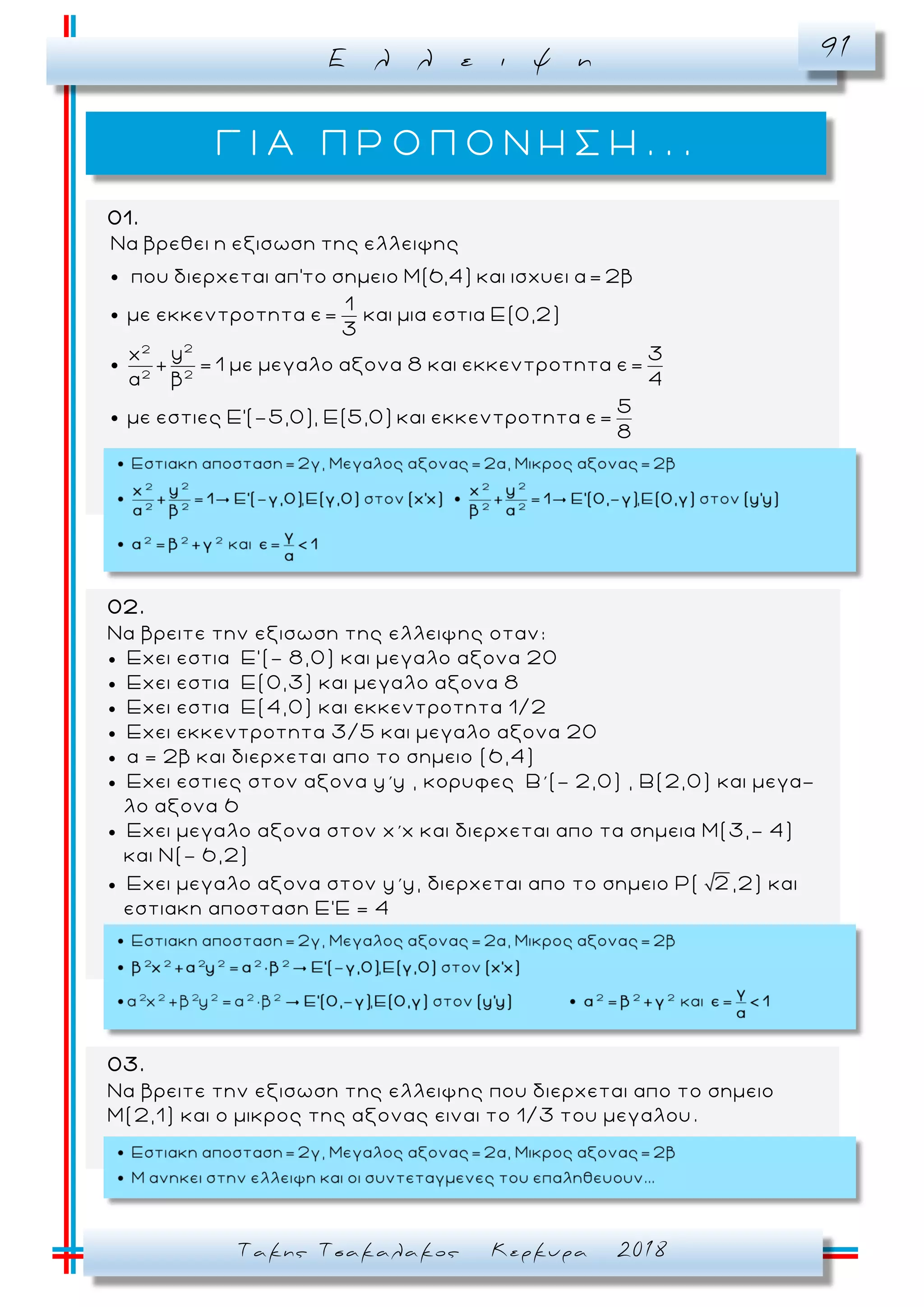 Ε λ λ ε ι ψ η 91
Τακης Τσακαλακος Κερκυρα 2018
Γ Ι Α Π Ρ Ο Π Ο Ν Η Σ Η . . .
01.
22
2 2
Να βρεθει η εξισωση της ελλειψης
που διερχεται απ'το σημειο Μ(6,4) και ισχυει α= 2β
1
με εκκεντροτητα ε= και μια εστια Ε(0,2)
3
yx
+ = 1 με μεγαλο αξονα 8 και εκκεντροτ
α β
3
ητα ε=
4
5
με εστιες Ε'(-5,0), Ε(5,0) και εκκεντροτητα ε=
8
02.
Να βρειτε την εξισωση της ελλειψης οταν:
 Εχει εστια Ε’(- 8,0) και μεγαλο αξονα 20
 Εχει εστια Ε(0,3) και μεγαλο αξονα 8
 Εχει εστια Ε(4,0) και εκκεντροτητα 1/2
 Εχει εκκεντροτητα 3/5 και μεγαλο αξονα 20
 α = 2β και διερχεται απο το σημειο (6,4)
 Eχει εστιες στον αξονα y΄y , κορυφες Β΄(- 2,0) , Β(2,0) και μεγα-
λο αξονα 6
 Eχει μεγαλο αξονα στον x΄x και διερχεται απο τα σημεια Μ(3,- 4)
και Ν(- 6,2)
 Eχει μεγαλο αξονα στον y΄y, διερχεται απο το σημειο Ρ( 2,2) και
εστιακη αποσταση Ε’Ε = 4
03.
Να βρειτε την εξισωση της ελλειψης που διερχεται απο το σημειο
Μ(2,1) και ο μικρος της αξονας ειναι το 1/3 του μεγαλου .
 