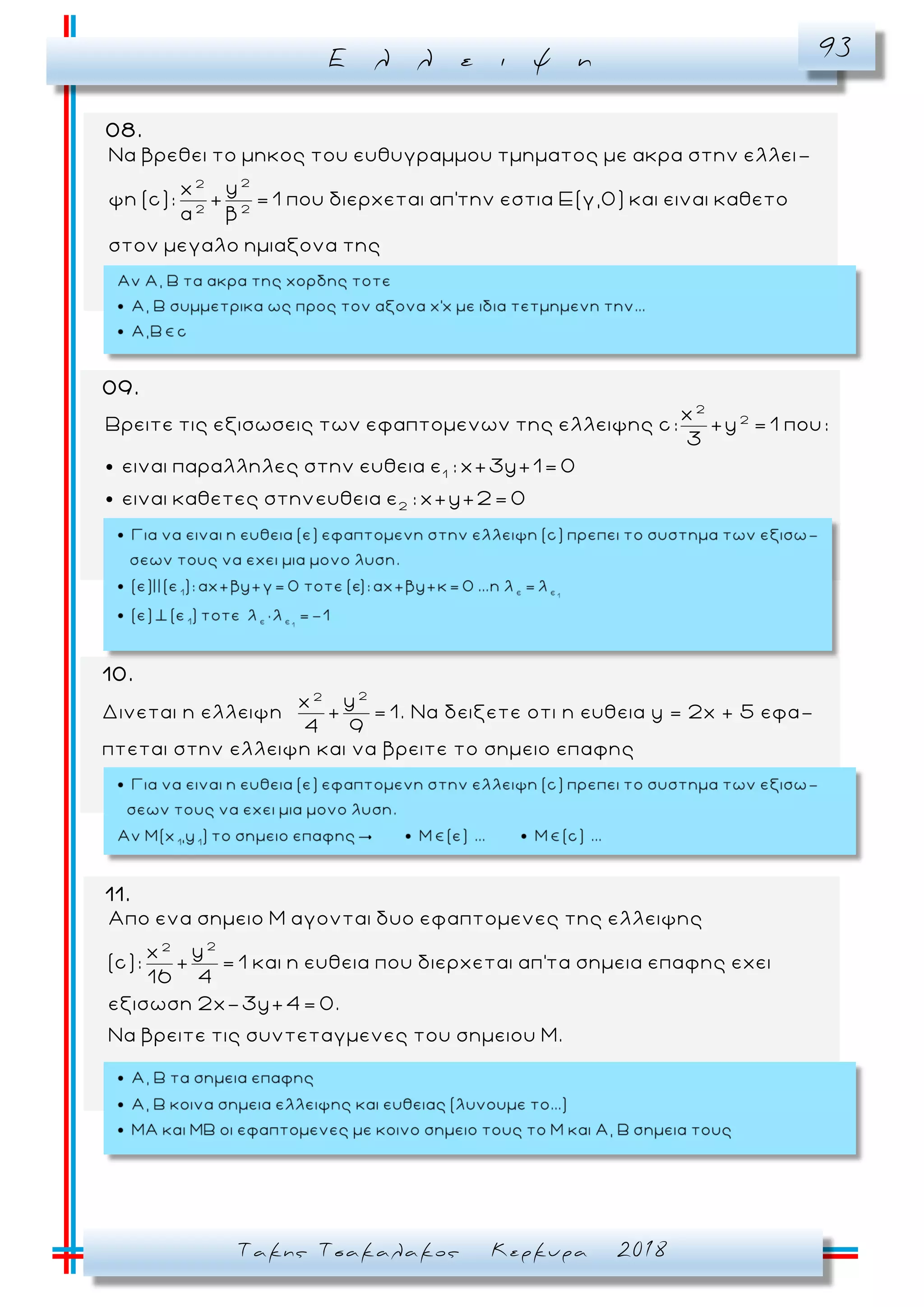 Ε λ λ ε ι ψ η 93
Τακης Τσακαλακος Κερκυρα 2018
08.
22
2 2
Να βρεθει το μηκος του ευθυγραμμου τμηματος με ακρα στην ελλει-
yx
ψη (c): + = 1 που διερχεται απ'την εστια Ε(γ,0) και ειναι καθετο
α β
στον μεγαλο ημιαξονα της
09.
2
2
1
2
x
Βρειτε τις εξισωσεις των εφαπτομενων της ελλειψης c: +y = 1 που:
3
ειναι παραλληλες στην ευθεια ε : x+3y+1= 0
ειναι καθετες στηνευθεια ε : x+y+2= 0
11.
22
Απο ενα σημειο Μ αγονται δυο εφαπτομενες της ελλειψης
yx
(c): + = 1 και η ευθεια που διερχεται απ'τα σημεια επαφης εχει
16 4
εξισωση 2x-3y+4= 0.
Να βρειτε τις συντεταγμενες του σημειου Μ.
10.
Δινεται η ελλειψη
22
yx
+ = 1
4 9
. Να δειξετε οτι η ευθεια y = 2x + 5 εφα -
πτεται στην ελλειψη και να βρειτε το σημειο επαφης
 
