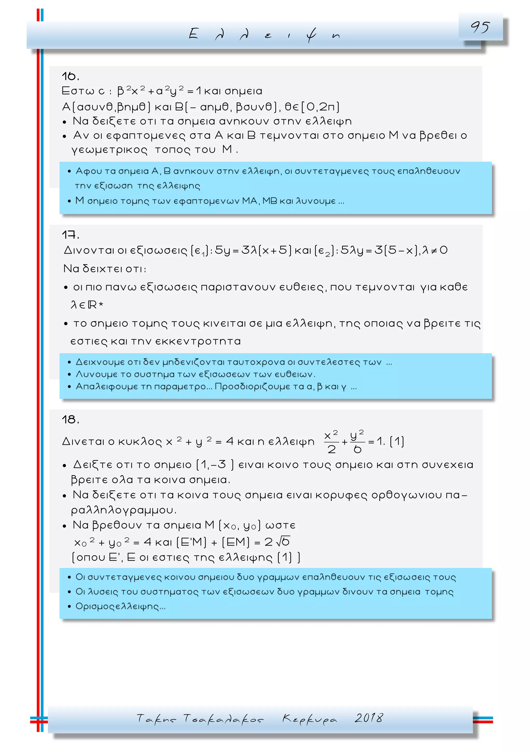 Ε λ λ ε ι ψ η 95
Τακης Τσακαλακος Κερκυρα 2018
16.
Εστω c : 2 2 2 2
β x +α y = 1 και σημεια
Α(ασυνθ,βημθ) και Β(- αημθ, βσυνθ), θ [0,2π)
 Να δειξετε οτι τα σημεια ανηκουν στην ελλειψη
 Αν οι εφαπτομενες στα Α και Β τεμνονται στο σημειο Μ να βρεθει ο
γεωμετρικος τοπος του Μ .
17.
1 2
Δινονται οι εξισωσεις (ε ): 5y= 3λ(x+5) και (ε ): 5λy= 3(5-x),λ 0
Να δειχτει οτι:
οι πιο πανω εξισωσεις παριστανουν ευθειες, που τεμνονται για καθε
λ *
το σημειο τομης τους κινειται σε μια ελλειψη, της οποιας να βρειτε τις
εστιες και την εκκεντροτητα
18.
Δινεται ο κυκλος x 2
+ y 2
= 4 και η ελλειψη
22
yx
+ = 1
2 6
. (1)
 Δειξτε οτι το σημειο (1,-3 ) ειναι κοινο τους σημειο και στη συνεχεια
βρειτε ολα τα κοινα σημεια.
 Να δειξετε οτι τα κοινα τους σημεια ειναι κορυφες ορθογωνιου πα -
ραλληλογραμμου.
 Να βρεθουν τα σημεια Μ (x0 , y0 ) ωστε
x0
2
+ y0
2
= 4 και (Ε’Μ) + (ΕΜ) = 2 6
(οπου Ε’, Ε οι εστιες της ελλειψης (1) )
 