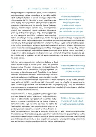 14 
  Obywatelska Strategia KONIN 2020.  P R O J E K T    
 
Co czwarty mieszkaniec  
Konina rozważał ewentualną 
emigrację z miasta.  
Powody to odczuwana  
prowincjonalność Konina i 
poczucie braku perspektyw.
 
Problem Konina: niska ak‐
tywność małych i średnich 
prywatnych przedsiębiorców
 
Mieszkańcy Konina oceniają 
bezpieczeństwo publiczne 
jako zadowalające 
Choć ponad połowa respondentów (55,8%) nie rozważa zmiany 
dotychczasowego  miejsca  zamieszkania  w  ciągu  kilku  najbliż‐
szych lat, to jednak prawie co czwarty badany już taką ewentu‐
alność zakładał (24,5%). Określając strukturę powodów rozwa‐
żania migracji najwięcej wskazań zidentyfikowano w obszarze 
uzasadnień odwołujących się do „specyfiki Konina” (brak per‐
spektyw,  niezadowalające  warunki  życia,  prowincjonalność 
miasta)  oraz  zawodowych  (przede  wszystkim  poszukiwanie 
pracy czy rzadziej zmiana pracy na inną).  Badanych poproszo‐
no m.in. o wskazanie branż, które ich zdaniem powinny stać się 
kołem  zamachowym  rozwoju  gospodarczego  miasta.  Najwięcej  wskazań  dotyczyło  rozwoju  sektora 
MŚP (53,9%), jednak nadal w świadomości mieszkańców kluczową rolę odgrywa przemysł paliwowo‐
energetyczny. Badanych poproszono bowiem w kolejnym pytaniu o wybór jednej priorytetowej dzie‐
dziny spośród wymienionych. Jedna trzecia mieszkańców wskazała właśnie na tę branżę. Z jednej strony 
zatem  mieszkańcy  dostrzegają  potrzebę  dywersyfikacji  lokalnej  gospodarki  i  rozwoju  sfery  edukacji 
(choć na poziomie wyższym, niekoniecznie adekwatnym do potrzeb tej właśnie lokalnej gospodarki), z 
drugiej strony jednak paradygmat miasta przemysłowego odcisnął tak silne piętno w świadomości spo‐
łeczności lokalnej, że największa jej część nie wyobraża sobie odejścia od wspierania przede wszystkim 
tej ścieżki rozwoju.  
Kolejnym ważnym zagadnieniem podjętym w badaniu, w dużej 
mierze  wyznaczającym  standardy  jakości  życia,  jest  poczucie 
bezpieczeństwa. Większość mieszkańców miasta zadeklarowała 
wysoki poziom ocen w tym aspekcie, sięgający rzędu 64% (za‐
gregowane  wskazania  pozytywne).  Pogłębiając  temat  bezpie‐
czeństwa odwołano się natomiast do indywidualnych doświad‐
czeń  oraz  doświadczeń  najbliższego  otoczenia  rodzinnego  ba‐
danych w związku z doświadczeniem bezpośrednich skutków przestępstw. Jak się okazało, zdecydo‐
wana większość, bo 78% respondentów bądź członków ich rodzin nie było ofiarą przestępstw na te‐
renie Konina w ciągu ostatnich 3 lat (to dane zbieżne z oficjalną statystyką, a więc nie stwierdzono 
znaczącego poziomu przestępstw nie zgłaszanych policji, co mogłoby być interpretowane, jako brak 
zaufania do aparatu bezpieczeństwa).  
Problemem Konina w sferze gospodarki jest niewątpliwie bar‐
dzo mała aktywność sektora prywatnego i małej przedsiębior‐
czości, co odzwierciedla się w poziomach wskaźników liczby i 
odsetka  prywatnych  przedsiębiorstw.  W  Koninie  i  powiecie 
konińskim  wartość  tego  wskaźnika  jest  niższa  niż  średnia  dla 
Wielkopolski, jak i całego kraju, ponadto jest też niższa niż w 
porównywalnych miastach i powiatach w Polsce. Przyczyn ta‐
kiego stanu rzeczy można upatrywać w procesach historycznych, a więc z jednej strony jest to brak 
tradycji drobnej wytwórczości i usług, a z drugiej strony efekt zdominowania gospodarki przez wielkie 
przedsiębiorstwa państwowe. Rozwój przemysłu w aglomeracji konińskiej zahamował rozwój drobnej 
przedsiębiorczości  i  rzemiosła,  co  było  bezpośrednio  związane  z  większą  stabilnością  zatrudnienia 
oraz warunkami socjalnymi i płacowymi w dużych zakładach państwowych.  
 