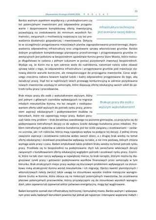 15 
Obywatelska Strategia KONIN 2020.  P R O J E K T  
 
Brakuje pracy dla osób z 
wyższym wykształceniem! 
 
Infrastruktura techniczna 
jest oceniana raczej dobrze.
Bardzo ważnym aspektem współpracy z przedsiębiorcami czy 
też  potencjalnymi  inwestorami  jest  odpowiednie  przygoto‐
wanie  i  dysponowanie  kompleksową  ofertą  inwestycyjną, 
pozwalającą  na  zredukowanie  do  minimum  wszelkich  for‐
malności, związanych z możliwością rozpoczęcia czy też pro‐
wadzenia  działalności  gospodarczej  i  inwestowania.  Dotyczy 
to w szczególności przygotowania miejscowych planów zagospodarowania przestrzennego, dopro‐
wadzenia  odpowiedniej  infrastruktury  oraz  uregulowane  sprawy  własnościowe  gruntów.  Bardzo 
dobrym  przykładem  kompleksowego  planowania  przestrzennego  i  przygotowywania  gruntów  in‐
westycyjnych jest położona w bezpośrednim sąsiedztwie Konina gmina Stare Miasto, która realizu‐
je  długofalowo  te  zadania  z  pełnym  sukcesem  w  postaci  pozyskanych  inwestycji  bezpośrednich. 
Wydaje  się,  że  Konin  ma  w  tym  zakresie  wiele  do  nadrobienia,  natomiast  należy  sobie  zdawać 
sprawę także z tego, że odpowiednia infrastruktura i przygotowanie gruntów pod inwestycje sta‐
nowią obecnie warunki konieczne, ale niewystarczające do przyciągania inwestorów. Coraz więk‐
szego  znaczenia  nabiera  bowiem  kapitał  ludzki  i  kadry  odpowiednio  przygotowane  do  tego,  aby 
świadczyć pracę. Stąd też w najbliższych latach przewagę konkurencyjną w zakresie pozyskiwania 
nowych inwestorów uzyskają te samorządy, które dopasują ofertę edukacyjną swoich szkół do po‐
trzeb rynku pracy i pracodawców.  
Brak miejsc pracy dla osób z wykształceniem wyższym, który 
jest jednym z głównych czynników wpływających na migracje 
młodych  mieszkańców  Konina,  ma  też  związek  z  niedopaso‐
waniem oferty szkół wyższych do potrzeb rynku pracy, przero‐
stem  aspiracji  edukacyjnych  i  podejmowaniem  studiów  na 
kierunkach,  które  nie  zapewniają  miejsc  pracy.  Badani  poru‐
szali także inny problem – brak doradztwa zawodowego na poziomie gimnazjów, co przyczynia się do 
podejmowania nietrafionych decyzji co do wyboru ścieżki dalszego kształcenia przez młodzież. Pro‐
blem nietrafionych wyborów w zakresie kształcenia jest też ściśle związany z oczekiwaniami – zarów‐
no uczniów, jak i ich rodziców, którzy mają największy wpływ na podjęcie tej decyzji. Z jednej strony 
zawyżone aspiracje i oczekiwania rodziców wobec swoich dzieci, a z drugiej brak wiedzy na temat 
oferty edukacyjnej i oczekiwań pracodawców wpływają na takie, a nie inne postawy, których zmiana 
wymaga wiele pracy i czasu. Badani artykułowali także problem braku wiedzy na temat potrzeb rynku 
pracy.  Przekłada  się  to  bezpośrednio  na  podejmowanie  złych  lub  zaniechanie  właściwych  decyzji 
związanych z kształtowaniem oferty edukacyjnej względem potrzeb i oczekiwań rynku pracy. Czynni‐
ki, które na taki stan rzeczy wpływają w największej mierze, to brak narzędzi, którymi można by dia‐
gnozować  rynek  pracy  i  gotowości  podejmowania  wysiłków  finansowych  przez  samorządy  w  tym 
kierunku. Brak atrakcyjnych miejsc pracy wydaje się kluczowym problemem wpływającym na stosun‐
kowo niską atrakcyjność Konina wśród mieszkańców i ich migrację. Oprócz kwestii planistycznych i 
własnościowych należy zwrócić także uwagę na stosunkowo wysokie średnie miesięczne wynagro‐
dzenie brutto w Koninie, które obraca się na niekorzyść potencjalnych inwestorów, bo oczekiwania 
płacowe potencjalnych pracowników, którzy przyzwyczajeni się do stosunkowo wysokich wynagro‐
dzeń, jakie zapewnia lub zapewniał sektor paliwowo‐energetyczny, mogą być wygórowane.  
Badani korzystnie oceniali stan infrastruktury technicznej i komunalnej miasta. Bardzo ważnym i wskazywa‐
nym przez wielu badanych kierunkiem powinno być jednak jak najszersze i intensywne wspieranie małych i 
 