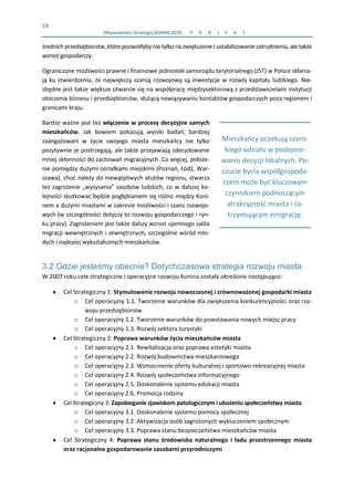16 
  Obywatelska Strategia KONIN 2020.  P R O J E K T    
 
Mieszkańcy oczekują szero‐
kiego udziału w podejmo‐
waniu decyzji lokalnych. Po‐
czucie bycia współgospoda‐
rzem może być kluczowym 
czynnikiem podnoszącym 
atrakcyjność miasta i za‐
trzymującym emigrację. 
średnich przedsiębiorstw, które pozwoliłyby nie tylko na zwiększenie i ustabilizowanie zatrudnienia, ale także 
wzrost gospodarczy.  
Ograniczone możliwości prawne i finansowe jednostek samorządu terytorialnego (JST) w Polsce skłania‐
ją ku stwierdzeniu, że największą szansą rozwojową są inwestycje w rozwój kapitału ludzkiego. Nie‐
zbędne jest także większe otwarcie się na współpracę międzysektorową z przedstawicielami instytucji 
otoczenia biznesu i przedsiębiorców, służącą nawiązywaniu kontaktów gospodarczych poza regionem i 
granicami kraju.  
Bardzo ważne jest też włączenie w procesy decyzyjne samych 
mieszkańców.  Jak  bowiem  pokazują  wyniki  badań,  bardziej 
zaangażowani  w  życie  swojego  miasta  mieszkańcy  nie  tylko 
pozytywnie je postrzegają, ale także przejawiają zdecydowanie 
mniej skłonności do zachowań migracyjnych. Co więcej, położe‐
nie pomiędzy dużymi ośrodkami miejskimi (Poznań, Łódź, War‐
szawa), choć należy do niewątpliwych atutów regionu, stwarza 
też zagrożenie „wysysania” zasobów ludzkich, co w dalszej ko‐
lejności skutkować będzie pogłębianiem się różnic między Koni‐
nem a dużymi miastami w zakresie możliwości i szans rozwojo‐
wych (w szczególności dotyczy to rozwoju gospodarczego i ryn‐
ku pracy). Zagrożeniem jest także dalszy wzrost ujemnego salda 
migracji wewnętrznych i zewnętrznych, szczególnie wśród mło‐
dych i najlepiej wykształconych mieszkańców. 
3.2 Gdzie jesteśmy obecnie? Dotychczasowa strategia rozwoju miasta
W 2007 roku cele strategiczne i operacyjne rozwoju Konina zostały określone następująco:  
• Cel Strategiczny 1: Stymulowanie rozwoju nowoczesnej i zrównoważonej gospodarki miasta 
o Cel operacyjny 1.1. Tworzenie warunków dla zwiększenia konkurencyjności oraz roz‐
woju przedsiębiorstw 
o Cel operacyjny 1.2. Tworzenie warunków do powstawania nowych miejsc pracy 
o Cel operacyjny 1.3. Rozwój sektora turystyki 
• Cel Strategiczny 2: Poprawa warunków życia mieszkańców miasta 
o Cel operacyjny 2.1. Rewitalizacja oraz poprawa estetyki miasta 
o Cel operacyjny 2.2. Rozwój budownictwa mieszkaniowego 
o Cel operacyjny 2.3. Wzmocnienie oferty kulturalnej i sportowo‐rekreacyjnej miasta 
o Cel operacyjny 2.4. Rozwój społeczeństwa informacyjnego 
o Cel operacyjny 2.5. Doskonalenie systemu edukacji miasta 
o Cel operacyjny 2.6. Promocja rodziny 
• Cel Strategiczny 3: Zapobieganie zjawiskom patologicznym i ubożeniu społeczeństwa miasta 
o Cel operacyjny 3.1. Doskonalenie systemu pomocy społecznej 
o Cel operacyjny 3.2. Aktywizacja osób zagrożonych wykluczeniem społecznym 
o Cel operacyjny 3.3. Poprawa stanu bezpieczeństwa mieszkańców miasta 
• Cel  Strategiczny  4:  Poprawa  stanu  środowiska  naturalnego  i  ładu  przestrzennego  miasta 
oraz racjonalne gospodarowanie zasobami przyrodniczymi 
 