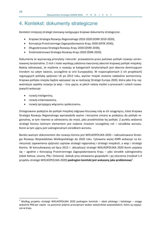 18 
  Obywatelska Strategia KONIN 2020.  P R O J E K T    
4. Kontekst: dokumenty strategiczne
Kontekst niniejszej strategii stanowią następujące krajowe dokumenty strategiczne:  
• Krajowa Strategia Rozwoju Regionalnego 2010‐2020 (KSRR 2010‐2020),  
• Koncepcja Przestrzennego Zagospodarowania Kraju 2030 (KPZK 2030),  
• Długookresowa Strategia Rozwoju Kraju 2030 (DSRK 2030),  
• Średniookresowa Strategia Rozwoju Kraju 2020 (ŚSRK 2020).  
Dokumenty te wyznaczają priorytety i kierunki  prowadzenia przez państwo polityki rozwoju zorien‐
towanej terytorialnie. Z nich z kolei wynikają założenia tworzonej obecnie krajowej polityki miejskiej. 
Należy odnotować, że myślenie o rozwoju w kategoriach terytorialnych jest obecnie dominującym 
trendem  na  całym  świecie,  szczególnie  w  Unii  Europejskiej.  W  rozporządzeniach  (i  ich  projektach) 
regulujących politykę spójności UE po 2013 roku, wymiar miejski zostanie radykalnie wzmocniony. 
Krajowa polityka miejska będzie wpisywać się w realizację Strategii Europa 2020, która jako trzy naj‐
ważniejsze aspekty rozwoju (a więc – trzy ujęcia, w jakich należy myśleć o procesach i celach rozwo‐
jowych) wskazuje:  
• rozwój inteligentny,  
• rozwój zrównoważony, 
• rozwój sprzyjający włączeniu społecznemu.  
Zintegrowane podejście do polityki miejskiej odgrywa kluczową rolę w ich osiągnięciu, toteż Krajowa 
Strategia Rozwoju Regionalnego wprowadziła ważne i korzystne zmiany w podejściu do polityki re‐
gionalnej, w tym również w odniesieniu do miast, jako przedmiotów tej polityki. Z punktu widzenia 
strategii  Konina  istotnym  elementem  jest  nadanie  miastom  szczególnej  roli  –  ośrodków  wzrostu. 
Konin w tym ujęciu jest subregionalnym ośrodkiem wzrostu.  
Bardzo ważnym dokumentem dla rozwoju Konina jest WIELKOPOLSKA 2020 – zaktualizowana Strate‐
gia Rozwoju Województwa  Wielkopolskiego do 2020 roku. Cytowana wyżej KSRR wskazuje na ko‐
nieczność zapewnienia spójności zapisów strategii regionalnej i strategii miejskich, a więc i strategii 
Konina. W konsultowanej od lipca 2012 r. aktualizacji strategii WIELKOPOLSKA 2020 Konin pojawia 
się  –  zgodnie  z  Koncepcją  Przestrzennego  Zagospodarowania  Kraju  –  jako  ośrodek  subregionalny 
(obok Kalisza, Leszna, Piły i Gniezna). Jednak przy omawianiu gospodarki i jej otoczenia (rozdział 1.4 
projektu strategii WIELKOPOLSKA 2020) podregion koniński jest wskazany jako problemowy4
. 
                                                            
4
  Według  projektu  strategii  WIELKOPOLSKA  2020  podregion  koniński  –  obok  pilskiego  i  kaliskiego  –  osiąga 
wskaźnik PKB per capita  na poziomie jedynie przeciętnym wobec wskaźników wojewódzkich, które są najwyż‐
sze w kraju. 
 