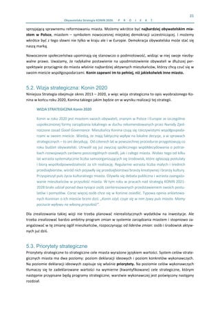 21 
Obywatelska Strategia KONIN 2020.  P R O J E K T  
sprzyjającą sprawnemu reformowaniu miasta. Możemy wkrótce być najbardziej obywatelskim mia‐
stem  w  Polsce,  miastem  –  symbolem  nowoczesnej  miejskiej  demokracji  uczestniczącej.  I  możemy 
wkrótce być z tego sławni nie tylko w kraju ale i w Europie. Demokracja obywatelska może stać się 
naszą marką. 
Nowoczesne społeczeństwa upominają się stanowczo o podmiotowość, widząc w niej swoje niezby‐
walne prawo. Uważamy,  że radykalne postawienie na upodmiotowienie obywateli w dłuższej per‐
spektywie przyciągnie do miasta właśnie najbardziej aktywnych mieszkańców, którzy chcą czuć się w 
swoim mieście współgospodarzami. Konin zapewni im to pełniej, niż jakiekolwiek inne miasto. 
5.2. Wizja strategiczna: Konin 2020
Niniejsza Strategia obejmuje okres 2013 – 2020, a więc wizja strategiczna to opis wyobrażonego Ko‐
nina w końcu roku 2020, Konina takiego jakim będzie on w wyniku realizacji tej strategii.  
WIZJA STRATEGICZNA Konin 2020 
Konin w roku 2020 jest miastem swoich obywateli, znanym w Polsce i Europie ze szczególnie 
uspołecznionej formy zarządzania lokalnego w duchu rekomendowanych przez Narody Zjed‐
noczone zasad Good Governance. Mieszkańcy Konina czują się rzeczywistymi współgospoda‐
rzami w swoim mieście. Wiedzą, że mają faktyczny wpływ na lokalne decyzje, a w sprawach 
strategicznych – to oni decydują.  Od czterech lat w powszechnej procedurze przygotowują co 
roku budżet obywatelski. Utrwalił się już zwyczaj społecznego współdecydowania o potrze‐
bach rozwojowych zarówno poszczególnych osiedli, jak i całego miasta. Wobec tego od kilku 
lat wzrasta systematycznie liczba samoorganizujących się środowisk, które zgłaszają postulaty 
i biorą współodpowiedzialność za ich realizację. Regularnie wzrasta liczba małych i średnich 
przedsiębiorstw, wśród nich pojawiły się przedsiębiorstwa branży kreatywnej i branży kultury. 
Przyspieszył puls życia kulturalnego miasta. Ożywiła się debata publiczna i wzrasta zaangażo‐
wanie mieszkańców w przyszłość miasta. W tym roku w pracach nad strategią KONIN 2021‐
2028 brało udział ponad dwa tysiące osób zainteresowanych przedstawieniem swoich postu‐
latów i pomysłów. Coraz więcej osób chce się w Koninie osiedlić. Typowa opinia ankietowa‐
nych Koninian o ich mieście brzmi dziś: „Konin ożył, czuje się w nim żywy puls miasta. Mamy 
poczucie wpływu na własną przyszłość”.  
Dla  zrealizowania  takiej  wizji  nie  trzeba  planować  nierealistycznych  wydatków  na  inwestycje.  Ale 
trzeba zrealizować bardzo ambitny program zmian w systemie zarządzania miastem i stopniowo za‐
angażować w tę zmianę ogół mieszkańców, rozpoczynając od liderów zmian: osób i środowisk aktyw‐
nych już dziś. 
5.3. Priorytety strategiczne
Priorytety strategiczne to strategiczne cele miasta wyrażone językiem wartości. System celów strate‐
gicznych miasta ma dwa poziomy: poziom deklaracji ideowych i poziom konkretów wykonawczych. 
Na poziomie deklaracji ideowych zapisuje się właśnie priorytety. Na poziomie celów wykonawczych 
tłumaczy  się  te  zadeklarowane  wartości  na  wymierne  (kwantyfikowane)  cele  strategiczne,  którym 
następnie przypisane będą programy strategiczne; warstwie wykonawczej jest poświęcony następny 
rozdział. 
 
