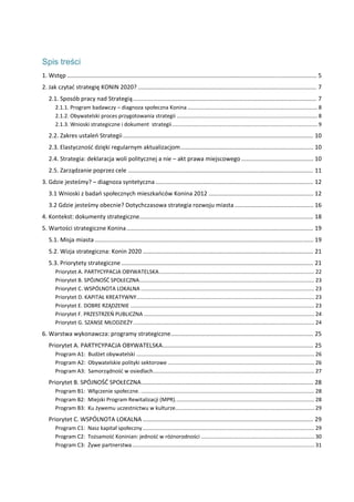  
Spis treści
1. Wstęp ........................................................................................................................................................ 5 
2. Jak czytać strategię KONIN 2020? ............................................................................................................. 7 
2.1. Sposób pracy nad Strategią ................................................................................................................ 7 
2.1.1. Program badawczy – diagnoza społeczna Konina ....................................................................................... 8 
2.1.2. Obywatelski proces przygotowania strategii .............................................................................................. 8 
2.1.3. Wnioski strategiczne i dokument  strategii ................................................................................................. 9 
2.2. Zakres ustaleń Strategii .................................................................................................................... 10 
2.3. Elastyczność dzięki regularnym aktualizacjom ................................................................................. 10 
2.4. Strategia: deklaracja woli politycznej a nie – akt prawa miejscowego ............................................ 10 
2.5. Zarządzanie poprzez cele ................................................................................................................. 11 
3. Gdzie jesteśmy? – diagnoza syntetyczna ................................................................................................ 12 
3.1 Wnioski z badań społecznych mieszkańców Konina 2012 ................................................................ 12 
3.2 Gdzie jesteśmy obecnie? Dotychczasowa strategia rozwoju miasta ................................................ 16 
4. Kontekst: dokumenty strategiczne .......................................................................................................... 18 
5. Wartości strategiczne Konina .................................................................................................................. 19 
5.1. Misja miasta ..................................................................................................................................... 19 
5.2. Wizja strategiczna: Konin 2020 ........................................................................................................ 21 
5.3. Priorytety strategiczne ..................................................................................................................... 21 
Priorytet A. PARTYCYPACJA OBYWATELSKA ........................................................................................................ 22 
Priorytet B. SPÓJNOŚĆ SPOŁECZNA ..................................................................................................................... 23 
Priorytet C. WSPÓLNOTA LOKALNA .................................................................................................................... 23 
Priorytet D. KAPITAŁ KREATYWNY ....................................................................................................................... 23 
Priorytet E. DOBRE RZĄDZENIE ........................................................................................................................... 23 
Priorytet F. PRZESTRZEŃ PUBLICZNA .................................................................................................................. 24 
Priorytet G. SZANSE MŁODZIEŻY ......................................................................................................................... 24 
6. Warstwa wykonawcza: programy strategiczne ....................................................................................... 25 
Priorytet A. PARTYCYPACJA OBYWATELSKA ............................................................................................ 25 
Program A1:  Budżet obywatelski ....................................................................................................................... 26 
Program A2:  Obywatelskie polityki sektorowe .................................................................................................. 26 
Program A3:  Samorządność w osiedlach. ........................................................................................................... 27 
Priorytet B. SPÓJNOŚĆ SPOŁECZNA ......................................................................................................... 28 
Program B1:  Włączenie społeczne. .................................................................................................................... 28 
Program B2:  Miejski Program Rewitalizacji (MPR). ............................................................................................ 28 
Program B3:  Ku żywemu uczestnictwu w kulturze ............................................................................................. 29 
Priorytet C. WSPÓLNOTA LOKALNA ........................................................................................................ 29 
Program C1:  Nasz kapitał społeczny ................................................................................................................... 29 
Program C2:  Tożsamość Koninian: jedność w różnorodności ............................................................................ 30 
Program C3:  Żywe partnerstwa .......................................................................................................................... 31 
 