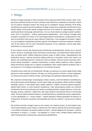 5 
Obywatelska Strategia KONIN 2020.  P R O J E K T  
1. Wstęp
Niniejsza strategia powstaje w chwili znaczącej zmiany, jaką przechodzi Polska, Europa i świat. Trwa‐
jący kryzys podważył zaufanie do wielu rozwiązań, które dotychczas wydawały się oczywiste i skłonił 
nas do szukania rozwiązań nowych. Nie inaczej jest ze strategiami rozwoju lokalnego. W XX wieku 
ukształtował się zwyczaj tworzenia lokalnych strategii rozwoju przez ekspertów zatrudnionych przez 
lokalne władze. W XXI wieku jednak strategie tworzone w ten sposób nie odpowiadają już w żaden 
sposób potrzebom dzisiejszego społeczeństwa i nie są w stanie skutecznie podjąć wyzwań współcze‐
sności.  Dziś  to  mieszkańcy  –  lokalne  społeczeństwo  obywatelskie  –  winni  tworzyć  strategię,  która 
przesądzi o przyszłości ich miasta. O ile nadal diagnozowanie teraźniejszości i prognozowanie możli‐
wych w przyszłości zmian jest po części zadaniem eksperckim, o tyle wyciąganie wniosków z diagno‐
zy, a już szczególnie artykułowanie potrzeb, aspiracji i formułowanie marzeń jest zadaniem mieszkań‐
ców. W tym zadaniu nikt nie może mieszkańców wyręczać. To my, obywatele, musimy wziąć odpo‐
wiedzialność za naszą przyszłość. 
W  tym  ważnym  okresie,  gdy  dotychczasowa  demokracja  przedstawicielska  zmienia  się  na  naszych 
oczach i poszerza, przybierając postać demokracji uczestniczącej, rola wybieralnych władz lokalnych 
staje  się  bardzo  ważna.  Władze  wybieralne powinny  wziąć  na  siebie trudną  i  odpowiedzialną  rolę 
moderatora procesu: otwierać przestrzeń debaty publicznej o przyszłości miasta, brać udział w tej 
debacie, być współorganizatorem i inicjatorem wielu jej wątków. Wreszcie powinny kierować wdra‐
żaniem  decyzji  powziętych  z  udziałem  mieszkańców  w  wyniku  debaty  publicznej.  Dobre  rządzenie 
(Good Governance) polega dziś na mądrym przywództwie, które rozwija oddolną zaradność ludzi, a 
nie wyręcza ich i nie zastępuje w decydowaniu o ich ważnych sprawach. 
Przyszłość Konina zależy dziś od mieszkańców. Od tego, czy uwierzą oni w sukces swego miasta i będą 
gotowi ten sukces wspólnie budować. Od tego, czy zechcą pozostać w Koninie, zamiast emigrować, 
czy zobaczą tutaj szanse na własny rozwój, czy dostrzegą tu perspektywy indywidualnego sukcesu.  
Mit „inwestora zewnętrznego” przywożącego rozwój w walizce, został dziś boleśnie zweryfikowany; 
taki model rozwoju potrafi odpłynąć z miasta równie nagle, jak się pojawia. Główne budulce trwałego 
lokalnego  sukcesu,  to  dziś  kapitał  ludzki,  kapitał  społeczny  i  mądrze  rozumiany  kapitał  kreatywny. 
Kapitał  ludzki  Konina,  to  suma  lokalnych  kompetencji  i  stale  aktualizowanej  wiedzy  oraz  zdolność 
mieszkańców Konina do przekuwania tej wiedzy w praktykę działania. Kapitał społeczny, to sieć spo‐
łecznego zaufania, lojalności i solidarności, jaka spaja działania mieszkańców Konina w harmonijną 
całość. Wreszcie lokalny kapitał kreatywny, to potencjał twórczy mieszkańców Konina zaabsorbowa‐
ny przez gospodarkę, to – inaczej mówiąc – stopień gotowości lokalnej gospodarki do płacenia za 
kreatywność. W obszarze wszystkich tych kapitałów jest wiele do zrobienia. I zamierzamy to właśnie 
zrobić. 
Nie możemy przenieść naszego miasta w inne miejsce, ale możemy sprawić, że Konin będzie opty‐
malnie wykorzystywać szanse miejsca, w którym jest. Nie możemy odsunąć Konina od konkurujących 
z nim wielkich metropolii, ale możemy zadbać, by ludzie – zamiast odpływać do metropolii – zechcieli 
pozostawać na miejscu, a z czasem – by napływali tu z innych miast, zasilając lokalną społeczność 
swymi kompetencjami, kreatywnością i gotowością współdziałania.  
 