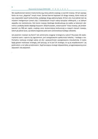 6 
  Obywatelska Strategia KONIN 2020.  P R O J E K T    
We współczesnym świecie miasta konkurują, biorą udział w wyścigu o czynniki rozwoju. W tym wyścigu 
Konin nie musi „doganiać” innych miast. Zamiast biernie kopiować ich drogę rozwoju, Konin może od 
razu wyprzedzić swych konkurentów, podążając drogą wybraną lepiej. W tym celu musi jednak stać się 
miastem inteligentnym (smart city). Z doświadczeń innych należy korzystać refleksyjnie, a w żadnym 
wypadku nie mechanicznie. Dziś teorie rozwoju lokalnego dezaktualizują się szybko w bolesnym zde‐
rzeniu z praktyką świata objętego kryzysem. Dotychczasowe „niewzruszone” miary rozwoju, jak produk‐
tywność  czy  PKB  per  capita,  znajdują  coraz  skuteczniejszą  konkurencję  w  nowych  miarach  rozwoju, 
takich jak jakość życia, czy lokalne bogactwo pola szans samorealizacji każdego człowieka.  
Jak powinien rozwijać się Konin? Jak zamierzamy osiągnąć strategiczny sukces? Kluczowe dla wyko‐
rzystania szans i oparcia się zagrożeniom, jest zaangażowanie społeczności lokalnej – każdego z nas. 
Pomyślna  realizacja  strategii  zależy  od  siły  i  powszechności  zaangażowania  mieszkańców.  A  ludzie 
będą gotowi realizować strategię, jeśli poczują, że to jest ich strategia, że są jej współautorami i jej 
podmiotem a nie tylko przedmiotem. Stąd koncepcja strategii obywatelskiej, przygotowywanej przez 
obywateli i dla obywateli. 
.  
 
 