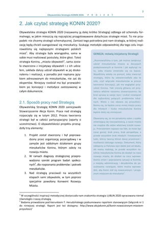 7 
Obywatelska Strategia KONIN 2020.  P R O J E K T  
2. Jak czytać strategię KONIN 2020?
Obywatelska strategia KONIN 2020 (nazywamy ją dalej krótko Strategią) odbiega od schematu for‐
malnego, w jakim mieszczą się najczęściej przygotowywane dotychczas strategie miast. To nie przy‐
padek: nie chcemy strategii schematycznej. Zamiast tego potrzebna jest nam strategia, w której reali‐
zację będą chcieli zaangażować się mieszkańcy. Szukając metodyki odpowiedniej dla tego celu inspi‐
rowaliśmy  się  najlepszymi  strategiami  polskich 
miast1
.  Aby  strategia  była  wiarygodna,  sama  w 
sobie musi realizować postulaty, które głosi. Toteż 
strategia Konina, „miasta obywateli”, sama zosta‐
ła stworzona z inicjatywy obywateli i z ich udzia‐
łem, zakłada dalszy udział obywateli w jej dosko‐
naleniu i realizacji, a ponadto jest napisana języ‐
kiem  adresowanym  do  mieszkańców,  nie  zaś  do 
ekspertów.  Niniejszy  rozdział  ma  być  przewodni‐
kiem  po  koncepcji  i  metodyce  zastosowanej  w 
całym dokumencie.  
2.1. Sposób pracy nad Strategią
Obywatelską  Strategię  KONIN  2020  zainicjowało 
Stowarzyszenie  Akcja  Konin.  Prace  nad  strategią 
rozpoczęły  się  w  lutym  2012.  Proces  tworzenia 
strategii  był  w  całości  partycypacyjny  (oparty  o 
uczestnictwo). O obywatelskości projektu przesą‐
dziły trzy elementy: 
1. Projekt  został  stworzony  i  był  poprowa‐
dzony  przez  organizację  pozarządową  i  w 
zamyśle  jest  oddolnym  działaniem  grupy 
mieszkańców  Konina,  którym  zależy  na 
rozwoju miasta. 
2. W  ramach  diagnozy  strategicznej  przepro‐
wadzono  szeroki  program  badań  społecz‐
nych2
, dla rozpoznania problemów i potrzeb 
mieszkańców. 
3. Nad  strategią  pracowali  na  wszystkich 
etapach  sami  obywatele,  w  tym  poprzez 
specjalnie  powołany  Konwent  Rozwoju 
Miasta. 
                                                            
1
 W szczególności inspiracji metodycznej dostarczała nam znakomita strategia LUBLIN 2020 opracowana niemal 
równolegle z naszą strategią. 
2
 Badania prowadzone pod kierunkiem T. Herudzińskiego podsumowano raportem stanowiącym Załącznik nr 1 
do  niniejszej  strategii.  Raport  jest  też  dostępny:  http://www.akcjakonin.pl/konin‐nowoczesnym‐miastem‐
przyszlosci/ 
GENEZA: mówią inicjatorzy Strategii 
„Rozmawialiśmy o tym, jak można zwiększyć 
udział  mieszkańców  miasta  w  decyzjach 
podejmowanych  w  Koninie  i  jak  wpłynąć  na 
to,  żeby  miasto  zmieniało  się  na  lepsze. 
Wpadliśmy  wtedy na pomysł,  żeby stworzyć 
strategię,  która  by  odzwierciedlała  oba  te 
cele,  czyli  włączała  mieszkańców  w  proces 
tworzenia  koncepcji,  jak  ma  wyglądać  przy‐
szłość  Konina.  Taki  zresztą  główny  cel  przy‐
świeca  właśnie  naszemu  stowarzyszeniu:  by 
brać sprawy w swoje ręce i szukać rozwiązań 
dla  najbardziej  palących  problemów  lokal‐
nych.  Wielu  z  nas  obawia  się  przyszłości. 
Boimy się, że będzie coraz mniej miejsc pracy 
dla  młodych  i  liczba  mieszkańców  Konina 
będzie dalej się zmniejszać.  
Obawiamy się, że nie poradzimy sobie z szybko 
zmieniającą się rzeczywistością, a nasze miasto 
nie znajdzie dla siebie właściwej ścieżki rozwo‐
ju. Przerażeniem napawa nas fakt, że może być 
coraz  gorzej:  brak  pracy,  brak  perspektyw,  a 
przede wszystkim brak młodych i kreatywnych 
ludzi,  którzy  tworzą  klimat  danej  przestrzeni  i 
możliwości dalszego rozwoju. Dokument, który 
oddajemy w Państwa ręce daleki jest od ideału, 
ale  mamy  nadzieję,  że  przede  wszystkim  na‐
tchnie mieszkańców Konina do działań na rzecz 
rozwoju  miasta,  do  działań  na  rzecz  wprowa‐
dzania zmian i poprawiania sytuacji w Koninie, 
a  miejską  administrację  i  decydentów  do  po‐
szukiwania  rozwiązań,  które  można  wprowa‐
dzić, aby Konin stał się nowoczesnym i przyja‐
znym miejscem do mieszkania”. 
 