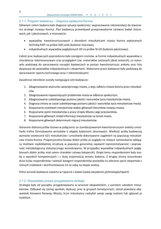 8 
  Obywatelska Strategia KONIN 2020.  P R O J E K T    
2.1.1. Program badawczy – diagnoza społeczna Konina
Głównym celem badania była diagnoza sytuacji społecznej i wypracowanie rekomendacji do stworze‐
nia strategii rozwoju Konina. Plan badawczy przewidywał przeprowadzenie zarówno badań ilościo‐
wych, jak i jakościowych, a mianowicie:  
• wywiadów   kwestionariuszowych  z  dorosłymi  mieszkańcami  miasta  Konina  wykonanych 
techniką PAPI na próbie 620 osób (badanie ilościowe), 
• indywidualnych wywiadów pogłębionych IDI na próbie N=20 (badanie jakościowe).  
Całość prac badawczych poprzedzona była szeregiem rozmów, w formie indywidualnych wywiadów o 
charakterze rekonesansowym oraz przeglądem tzw. materiałów zastanych (desk research), co stano‐
wiło  podstawę  do  opracowania  narzędzi  badawczych  w  postaci  kwestionariusza  ankiety  oraz  listy 
dyspozycji do wywiadów indywidualnych z ekspertami. Wykonane prace badawcze były podstawą do 
opracowanie raportu końcowego wraz z rekomendacjami.  
Zasadniczo określone zostały następujące cele badawcze:  
1. Zdiagnozowanie wizerunku wewnętrznego miasta, a więc odbioru miasta Konina przez mieszkań‐
ców.  
2. Zdiagnozowanie najważniejszych problemów miasta w odbiorze społecznym.  
3. Zdiagnozowanie subiektywnego poziomu jakości i warunków życia mieszkańców miasta.  
4. Diagnoza zmiany w czasie subiektywnego poziomu jakości i warunków życia mieszkańców miasta. 
5. Rozpoznanie oczekiwań mieszkańców wobec głównych kierunków rozwoju miasta.  
6. Rozpoznanie opinii mieszkańców o pracy Urzędu Miasta i jego pracowników. 
7. Rozpoznanie głównych źródeł informacji mieszkańców na temat miasta.  
8. Rozpoznanie głównych determinant migracji mieszkańców.  
Starannie dobrana próba losowa w połączeniu ze standaryzowanym kwestionariuszem ankiety umoż‐
liwiła  trafne  formułowanie  wniosków o  objętej badaniami  zbiorowości.  Wielkość  próby badawczej 
wyniosła ostatecznie 621 mieszkańców i umożliwiła dokonywanie uogólnień na populację mieszkań‐
ców miasta Konina. Proporcjonalno‐losowy dobór próby ze względu na miejsce zamieszkania oddają‐
cy możliwie najdokładniej strukturę w populacji generalnej zapewnił reprezentatywność i popraw‐
ność metodologiczną statystycznego wnioskowania. W przypadku wywiadów indywidualnych pogłę‐
bionych dobór próby miał zatem charakter celowy (ekspercki). Dzięki temu respondentami były oso‐
by  o  wysokich  kompetencjach  i  z  dużą  znajomością  tematu  badania.  Z  drugiej  strony  stosunkowo 
duża liczba respondentów i wielość kategorii respondentów pozwoliła na zebranie opinii ekspertów z 
różnych środowisk i skonfrontowanie ich ze sobą na etapie analizy. 
Pełne wnioski badawcze zawarto w raporcie z badań (www.akcjakonin.pl/strategia/raport). 
2.1.2. Obywatelski proces przygotowania strategii
Strategia była od początku przygotowywana w procesie obywatelskim, z szerokim udziałem miesz‐
kańców. Odbywał się szereg spotkań, dyskusji, prac w grupach tematycznych, został powołany oby‐
watelski Konwent Rozwoju Miasta, liczni mieszkańcy nadsyłali swoje uwagi mailami lub zgłaszali je 
osobiście.  
 