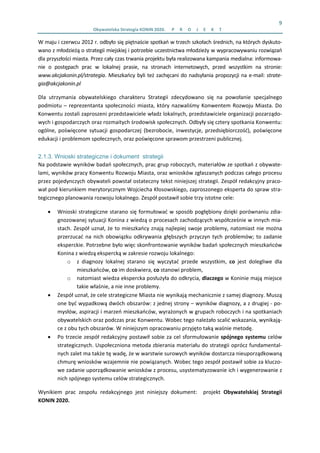 9 
Obywatelska Strategia KONIN 2020.  P R O J E K T  
W maju i czerwcu 2012 r. odbyło się piętnaście spotkań w trzech szkołach średnich, na których dyskuto‐
wano z młodzieżą o strategii miejskiej i potrzebie uczestnictwa młodzieży w wypracowywaniu rozwiązań 
dla przyszłości miasta. Przez cały czas trwania projektu była realizowana kampania medialna: informowa‐
nie  o  postępach  prac  w  lokalnej  prasie,  na  stronach  internetowych,  przed  wszystkim  na  stronie: 
www.akcjakonin.pl/strategia. Mieszkańcy byli też zachęcani do nadsyłania propozycji na e‐mail: strate‐
gia@akcjakonin.pl 
Dla  utrzymania  obywatelskiego  charakteru  Strategii  zdecydowano  się  na  powołanie  specjalnego 
podmiotu – reprezentanta społeczności miasta, który nazwaliśmy Konwentem Rozwoju Miasta. Do 
Konwentu zostali zaproszeni przedstawiciele władz lokalnych, przedstawiciele organizacji pozarządo‐
wych i gospodarczych oraz rozmaitych środowisk społecznych. Odbyły się cztery spotkania Konwentu: 
ogólne,  poświęcone  sytuacji  gospodarczej  (bezrobocie,  inwestycje,  przedsiębiorczość),  poświęcone 
edukacji i problemom społecznych, oraz poświęcone sprawom przestrzeni publicznej. 
2.1.3. Wnioski strategiczne i dokument strategii
Na podstawie wyników badań społecznych, prac grup roboczych, materiałów ze spotkań z obywate‐
lami, wyników pracy Konwentu Rozwoju Miasta, oraz wniosków zgłaszanych podczas całego procesu 
przez pojedynczych obywateli powstał ostateczny tekst niniejszej strategii. Zespół redakcyjny praco‐
wał pod kierunkiem merytorycznym Wojciecha Kłosowskiego, zaproszonego eksperta do spraw stra‐
tegicznego planowania rozwoju lokalnego. Zespół postawił sobie trzy istotne cele:  
• Wnioski strategiczne starano się formułować w sposób pogłębiony dzięki porównaniu zdia‐
gnozowanej sytuacji Konina z wiedzą o procesach zachodzących współcześnie w innych mia‐
stach. Zespół uznał, że to mieszkańcy znają najlepiej swoje problemy, natomiast nie można 
przerzucać na nich obowiązku odkrywania głębszych przyczyn tych problemów; to zadanie 
eksperckie. Potrzebne było więc skonfrontowanie wyników badań społecznych mieszkańców 
Konina z wiedzą ekspercką w zakresie rozwoju lokalnego: 
o z  diagnozy  lokalnej  starano  się  wyczytać  przede  wszystkim,  co  jest  dolegliwe  dla 
mieszkańców, co im doskwiera, co stanowi problem, 
o natomiast wiedza ekspercka posłużyła do odkrycia, dlaczego w Koninie mają miejsce 
takie właśnie, a nie inne problemy. 
• Zespół uznał, że cele strategiczne Miasta nie wynikają mechanicznie z samej diagnozy. Muszą 
one być wypadkową dwóch obszarów: z jednej strony – wyników diagnozy, a z drugiej ‐ po‐
mysłów, aspiracji i marzeń mieszkańców, wyrażonych w grupach roboczych i na spotkaniach 
obywatelskich oraz podczas prac Konwentu. Wobec tego należało scalić wskazania, wynikają‐
ce z obu tych obszarów. W niniejszym opracowaniu przyjęto taką waśnie metodę. 
• Po trzecie zespół redakcyjny postawił sobie za cel sformułowanie spójnego systemu celów 
strategicznych. Uspołeczniona metoda zbierania materiału do strategii oprócz fundamental‐
nych zalet ma także tę wadę, że w warstwie surowych wyników dostarcza nieuporządkowaną 
chmurę wniosków wzajemnie nie powiązanych. Wobec tego zespół postawił sobie za kluczo‐
we zadanie uporządkowanie wniosków z procesu, usystematyzowanie ich i wygenerowanie z 
nich spójnego systemu celów strategicznych. 
Wynikiem  prac  zespołu  redakcyjnego  jest  niniejszy  dokument:    projekt  Obywatelskiej  Strategii 
KONIN 2020. 
 