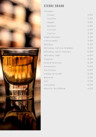 J e n e v e r
G r a a n
V a n i l l e
A p p e l
B e s s e n
C i t r o e n
C a c t u s
J ä g e r m e i s t e r
L i m o n c e l l o
B a i l e y s
W h i s k e y J o h n i e W a l k e r
W h i s k e y J a c k D a n i e l s
W h i s k e y J & B
C o g n a c
G r a n d M a r n i e r
A m a r e t t o
C o i n t r e a u
V o d k a E r i s t o f f
B a c a r d i
G i n
C a l v a d o s
M a r t i n i W i t / R o o d
2 , 0 0
2 , 0 0
2 , 0 0
2 , 0 0
2 , 0 0
2 , 0 0
3 , 0 0
3 , 0 0
5 , 0 0
5 , 5 0
6 , 0 0
6 , 0 0
6 , 2 0
6 , 2 0
6 , 0 0
6 , 0 0
5 , 0 0
5 , 0 0
5 , 0 0
6 , 0 0
4 , 5 0
STERKE DRANK
 