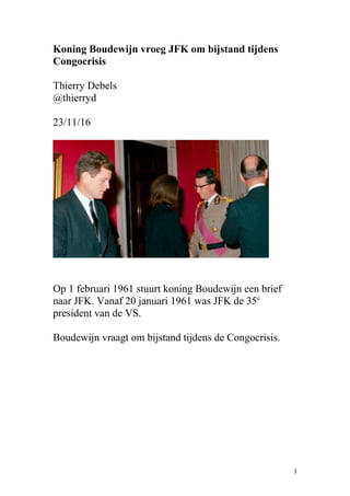 Koning Boudewijn vroeg JFK om bijstand tijdens
Congocrisis
Thierry Debels
@thierryd
23/11/16
Op 1 februari 1961 stuurt koning Boudewijn een brief
naar JFK. Vanaf 20 januari 1961 was JFK de 35e
president van de VS.
Boudewijn vraagt om bijstand tijdens de Congocrisis.
1
 