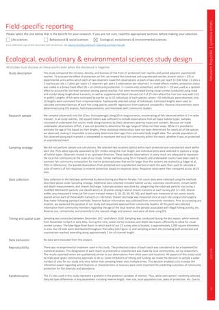 2
natureresearch|reportingsummaryApril2020
Field-specific reporting
Please select the one below that is the best fit for your research. If you are not sure, read the appropriate sections before making your selection.
Life sciences Behavioural & social sciences Ecological, evolutionary & environmental sciences
For a reference copy of the document with all sections, see nature.com/documents/nr-reporting-summary-flat.pdf
Ecological, evolutionary & environmental sciences study design
All studies must disclose on these points even when the disclosure is negative.
Study description This study compared the richness, density, and biomass of fish from 23 protected river reaches and paired adjacent unprotected
reaches. To evaluate the effect of protection on fish, we treated the protected and unprotected reaches at each site (n = 23) as
experimental units within which each of two observers made fish observations at each of two plots per reach (n=184 total: 23 sites x
2 reaches per site x 2 plots per reach x 2 observers per plot x 1 observation per observer). In mixed effects models, protection status
was coded as a binary fixed effect (N = no community protection, Y = community protection), and site (n = 23) was used as a random
effect to account for site-level variation among paired reaches. Fish were enumerated during visual surveys conducted using mask
and snorkel along longitudinal transects, as well as supplemental lateral transects at 4 of 23 sites where the river size was wide (>15
m width). Lengths of fish were estimated by eye for up to 10 individuals of each species; where >10 individuals were observed, only
10 lengths were estimated from a representative, haphazardly selected subset of individuals. Estimated lengths were used to
calculate estimated biomass of each fish using species-specific regressions from captured conspecifics. Reserve characteristics were
determined using GIS analysis, field measurements, and interviews with community leaders.
Research sample We sampled (observed) only fish (Class: Actinopterygii) along 50-m-long transects, enumerating all fish observed within A 2-m-wide
transect. In all study reaches, 100 square meters was sufficient to include observations from all major habitat types. Samples
consisted of underwater fish counts made along transects by [two] observers wearing masks and snorkels. Because we made
underwater observations of fish, it was not possible to determine the age range of fishes nor their sexes. While it is possible to
estimate the age of fish based on their lengths, these statistical relationships have not been determined for nearly all of the species
we observed, making it impossible to accurately determine their ages from estimated body length data. The sample population of
fish observed along each transect is interpreted to represent the local fish community within the reach, whether it was an protected
or unprotected reach.
Sampling strategy We did not perform sample size calculations. We selected two locations (plots) within each protected and unprotected reach within
each site. Plots were typically separated by 50+ meters along the river length, and individual plots were selected to capture a range
of habitat types. Observers moved in an upstream direction. These replicate observations in every reach are adequate to represent
the local fish community at the scale of our study. Similar methods using 50 m transects and underwater counts have been used to
estimate fish community composition for marine protected areas that are far larger than the systems we studied (e.g. Edgar et al.,
2014 in references). Our paired observations from protected and unprotected reaches at each site were then used to calculate a
suite of metrics of fish responses to reserve protection based on response ratios. Response ratios were then compared across all 23
sites.
Data collection Data collection in the field was performed by Aaron Koning and Martin Perales. Fish count data were collected using the methods
described above under Sampling strategy. Additional data collected included habitat survey: substrate classification, stream width
and depth measurements, and stream discharge. Substrate analysis was done by categorizing the substrate particle size (using a
modified Wentworth particle size classification) at 10 points along 6 lateral stream transects at each survey plot (n = 60). Stream
widths was measured 6 times (at fish count transect meters 0, 10, 20, 30, 40, 50), and depth was measured at ten points evenly
spaced across each of these width transects (n = 60 total). Stream discharge was measured once at each site using a USGS pygmy
flow meter following standard methods. Reserve feature information was collected from community members. Prior to surveying any
location, we explained the purpose of our study and requested approval from community leaders. At this point we collected
information from community members regarding the age of the local reserve, the penalty associated with illegal fishing activity, etc.
Reserve size, connectivity, and proximity to the nearest village and nearest road were all done using GIS.
Timing and spatial scale Sampling was conducted between December 2017 and March 2018. Sampling was conducted during the dry season, which extends
from November to April or early May. During this time, water clarity increases and depth decreases sufficiently to allow for visual
snorkel surveys. The Mae Ngao River Basin, in which each of our 23 survey sites is located, is approximately 1,000 square kilometers
in area. Our 23 sites were distributed throughout this valley (see Figure 1), and sampling at each site (including both protected and
unprotected reaches) extending along approximately 1 km of channel length.
Data exclusions No data were excluded from this analysis.
Reproducibility There was no experimental treatment used in this study. The protection status of each reach was considered to be a treatment for
statistical analysis. This designation of each reach as protected or unprotected was made by local communities, not by researchers.
The results reported herein are qualitatively similar to our observations from other years and locations. All aspects of this study could
be replicated, given community approvals to do so. Given limitations of timing and funding, we made the decision to sample a wider
number of sites for our study only once rather than sampling fewer sites multiple times. This decision enabled us to increase the
inferential power regarding which features or characteristics of reserves were most important for predicting outcomes of community
protection for fish diversity and abundance.
Randomization The 23 sites used in this study represent a gradient in the predictor variables of interest. Thus, while sites weren't randomly selected,
they did span differences in key parameters including reserve length, river size, local population size, years of protection, etc. Due to
 