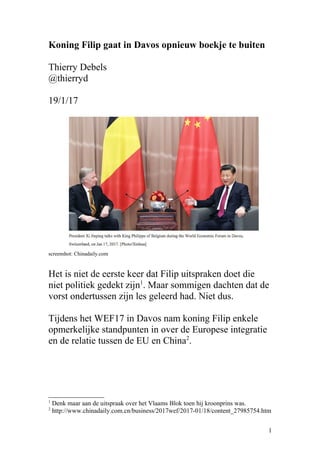 Ging Filip in Davos opnieuw boekje te buiten?
Thierry Debels
@thierryd
19/1/17
screenshot: Chinadaily.com
Het zou niet de eerste keer zijn dat Filip uitspraken doet
die niet politiek gedekt zijn1
. Tijdens het WEF17 in
Davos nam koning Filip in elk geval enkele opmerkelijke
standpunten in over de Europese integratie en de relatie
tussen de EU en China2
.
1
Denk maar aan de uitspraak over het Vlaams Blok toen hij kroonprins was.
2
http://www.chinadaily.com.cn/business/2017wef/2017-01/18/content_27985754.htm
1
 