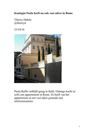 Koningin Paola heeft nu ook vast adres in Rome
Thierry Debels
@thierryd
23/10/16
Paola Ruffo verblijft graag in Italië. Onlangs kocht ze
zelfs een appartement in Rome. Ze heeft van het
appartement al een vast adres gemaakt met
telefoonnummer.
1
 