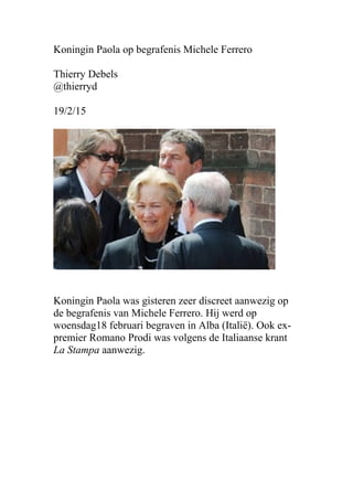 Koningin Paola op begrafenis Michele Ferrero
Thierry Debels
@thierryd
19/2/15
Koningin Paola was gisteren zeer discreet aanwezig op
de begrafenis van Michele Ferrero. Hij werd op
woensdag18 februari begraven in Alba (Italië). Ook ex-
premier Romano Prodi was volgens de Italiaanse krant
La Stampa aanwezig.
 