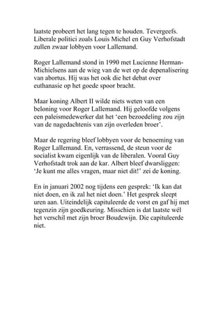 laatste probeert het lang tegen te houden. Tevergeefs.
Liberale politici zoals Louis Michel en Guy Verhofstadt
zullen zwaar lobbyen voor Lallemand.
Roger Lallemand stond in 1990 met Lucienne Herman-
Michielsens aan de wieg van de wet op de depenalisering
van abortus. Hij was het ook die het debat over
euthanasie op het goede spoor bracht.
Maar koning Albert II wilde niets weten van een
beloning voor Roger Lallemand. Hij geloofde volgens
een paleismedewerker dat het een bezoedeling zou zijn
van de nagedachtenis van zijn overleden broer.
Maar de regering bleef lobbyen voor de benoeming van
Roger Lallemand. En, verrassend, de steun voor de
socialist kwam eigenlijk van de liberalen. Vooral Guy
Verhofstadt trok aan de kar. Albert bleef dwarsliggen:
Je kunt me alles vragen, maar niet dit! zei de koning.
En in januari 2002 nog tijdens een gesprek: Ik kan dat
niet doen, en ik zal het niet doen. Het gesprek sleept
uren aan. Uiteindelijk capituleerde de vorst en gaf hij met
tegenzin zijn goedkeuring. Misschien is dat laatste wl
het verschil met zijn broer Boudewijn. Die capituleerde
niet.
 
