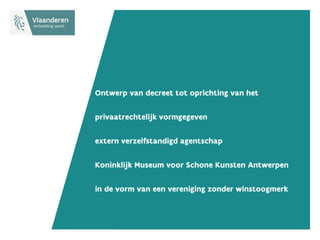 Ontwerp van decreet tot oprichting van het
privaatrechtelijk vormgegeven
extern verzelfstandigd agentschap
Koninklijk Museum voor Schone Kunsten Antwerpen
in de vorm van een vereniging zonder winstoogmerk
 