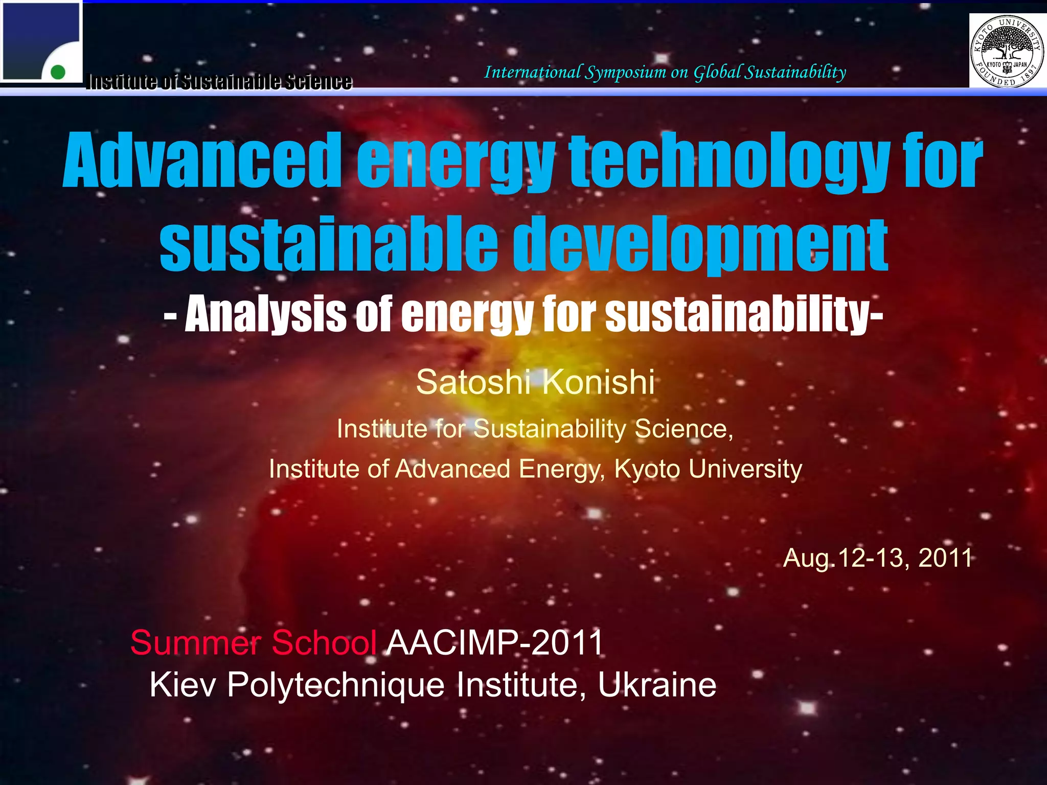 International Symposium on Global Sustainability
Institute of Sustainable Science



Advanced energy technology for
   sustainable development
         - Analysis of energy for sustainability-
                                     Satoshi Konishi
                              Institute for Sustainability Science,
                     Institute of Advanced Energy, Kyoto University


                                                                                  Aug.12-13, 2011


     Summer School AACIMP-2011
      Kiev Polytechnique Institute, Ukraine
 