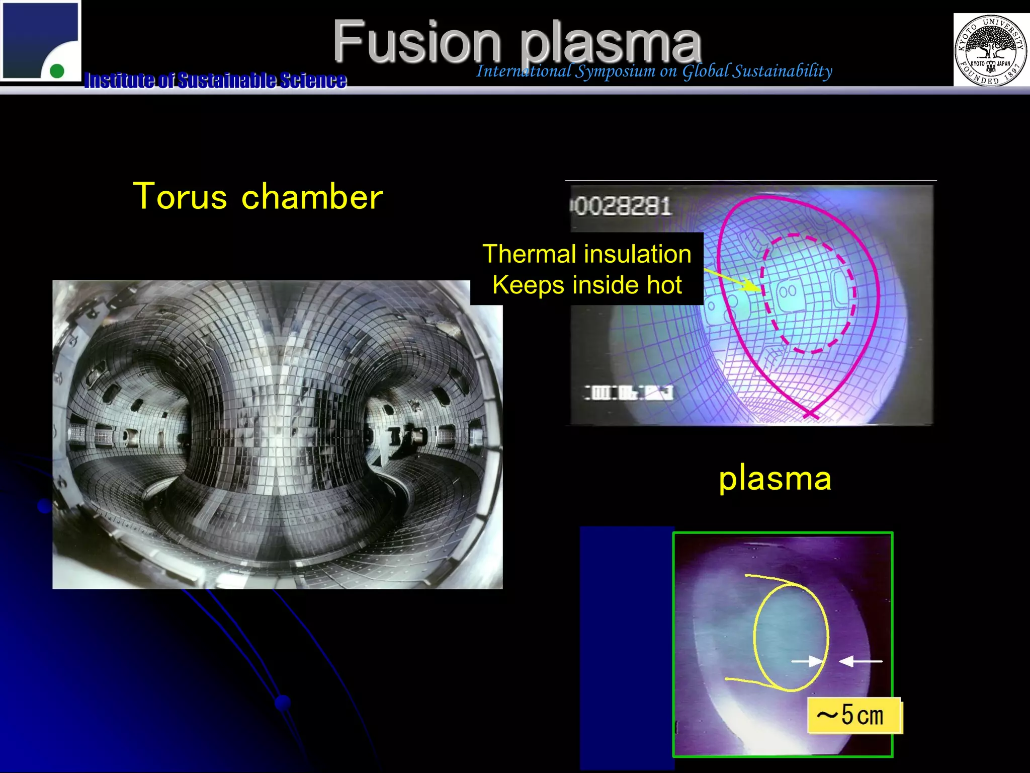 Fusion plasma
Institute of Sustainable Science
                                   International Symposium on Global Sustainability




     Torus chamber
                                    Thermal insulation
                                     Keeps inside hot




                                                                   plasma
 