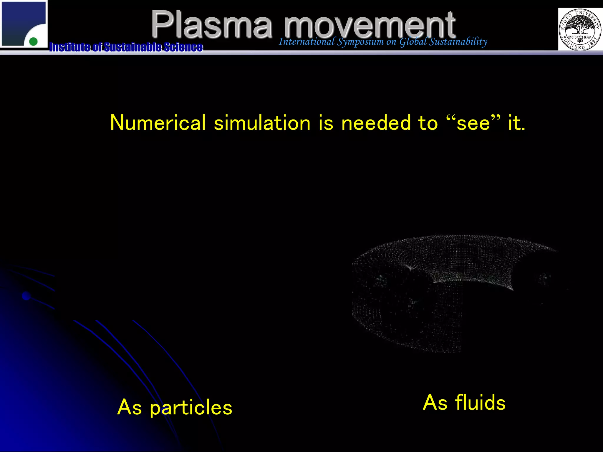 Plasma movement
Institute of Sustainable Science
                                   International Symposium on Global Sustainability




            Numerical simulation is needed to “see” it.




              As particles                                          As fluids
 