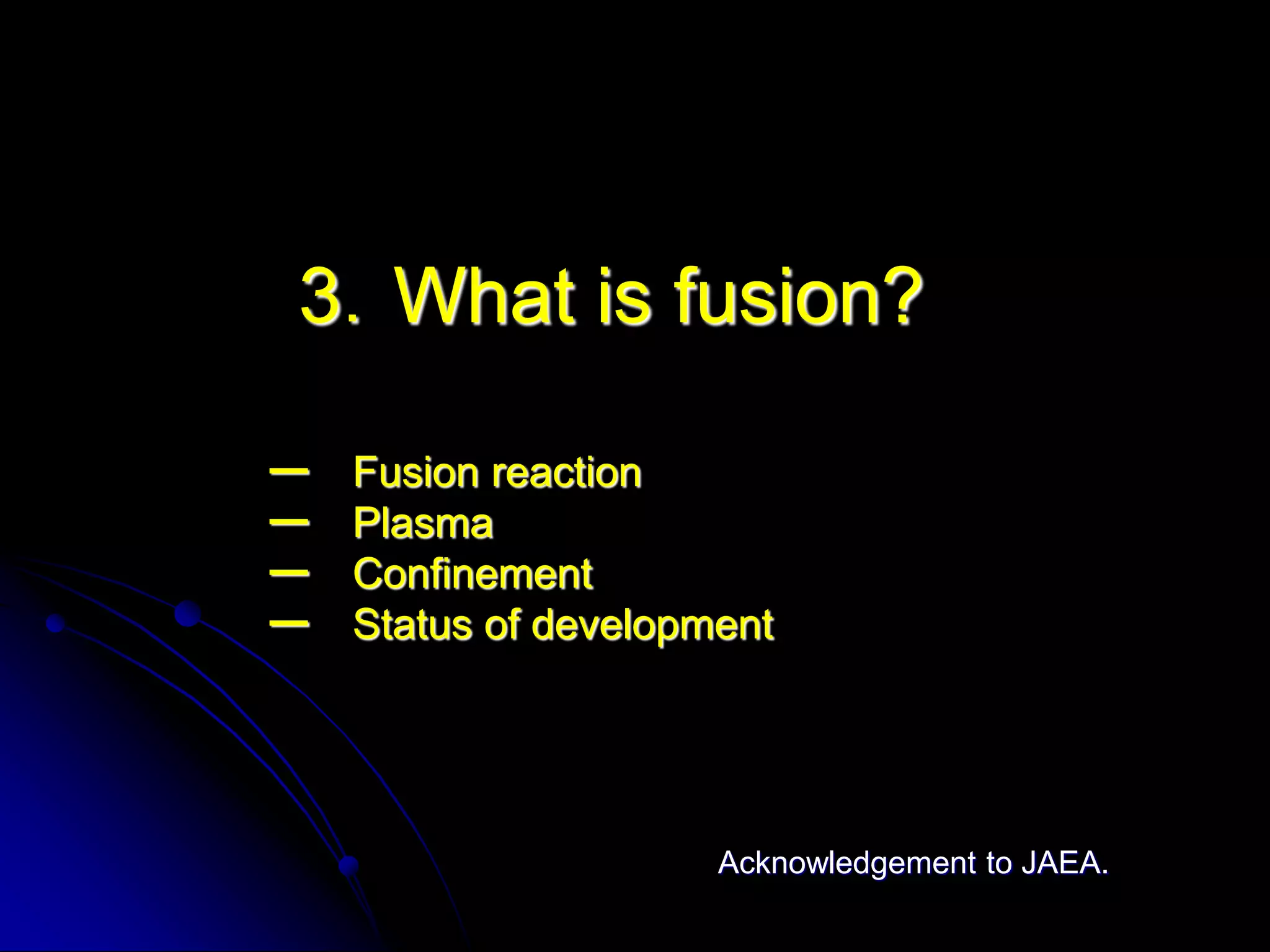 3．What is fusion?

ー   Fusion reaction
ー   Plasma
ー   Confinement
ー   Status of development




                      Acknowledgement to JAEA.
 