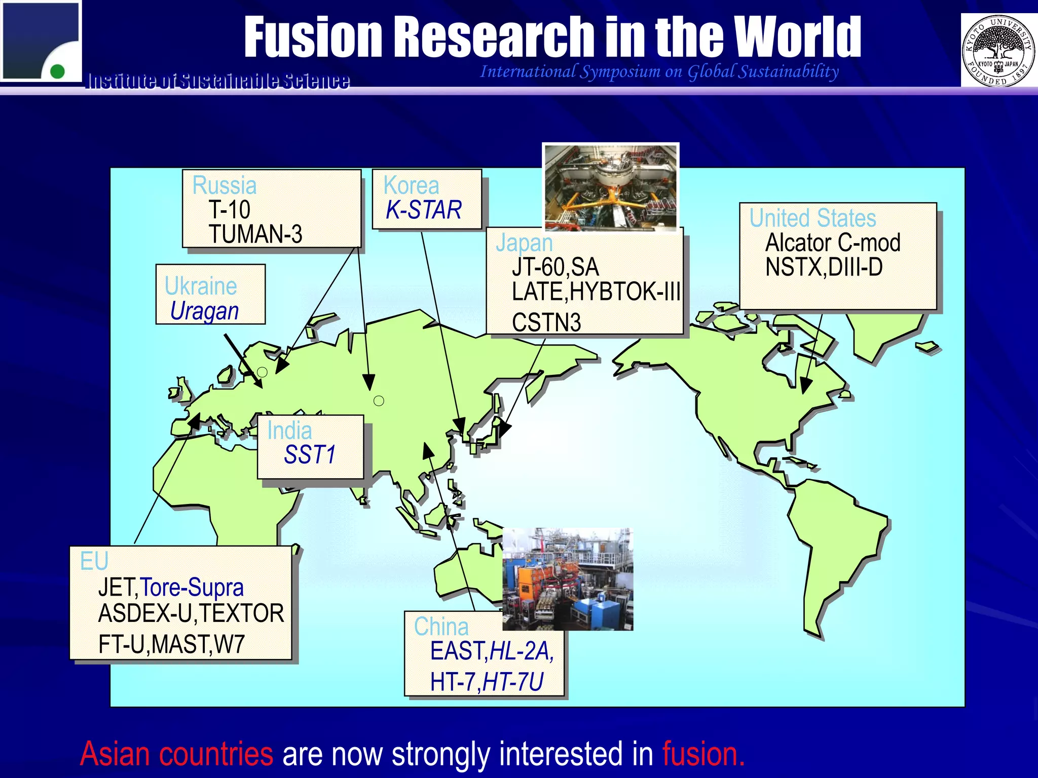 Fusion Research in the World
                                            International Symposium on Global Sustainability
Institute of Sustainable Science




             Russia                Korea
              T-10                 K-STAR                                       United States
              TUMAN-3                         Japan                              Alcator C-mod
                                               JT-60,SA                          NSTX,DIII-D
         Ukraine                               LATE,HYBTOK-III
         Uragan                                CSTN3
                    ○

                                   ○

                      India
                        SST1



EU
 JET,Tore-Supra
 ASDEX-U,TEXTOR
                                       China
 FT-U,MAST,W7                           EAST,HL-2A,
                                        HT-7,HT-7U

Asian countries are now strongly interested in fusion.
 
