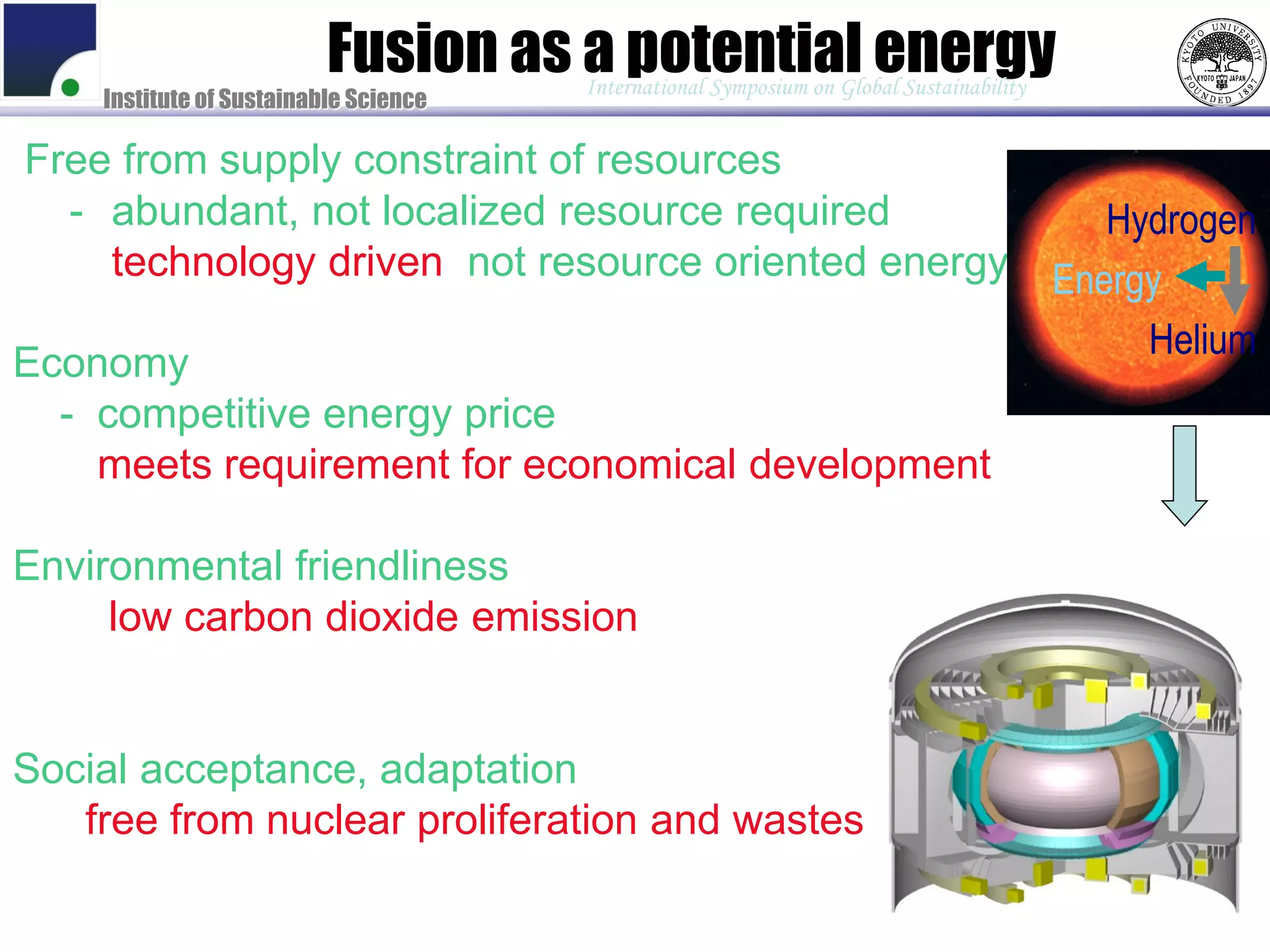Fusion as a potential energy
                                       International Symposium on Global Sustainability
    Institute of Sustainable Science

Free from supply constraint of resources
  - abundant, not localized resource required                                                Hydrogen
  - technology driven, not resource oriented energy                                       Energy
                                                                                               Helium
Economy
  - competitive energy price
  - meets requirement for economical development

Environmental friendliness
  - low carbon dioxide emission
  - low pollution, impact to environment

Social acceptance, adaptation
 - free from nuclear proliferation and wastes
 - meets market needs (urban demand)
 - supply fuels (hydrogen), transportation.
 