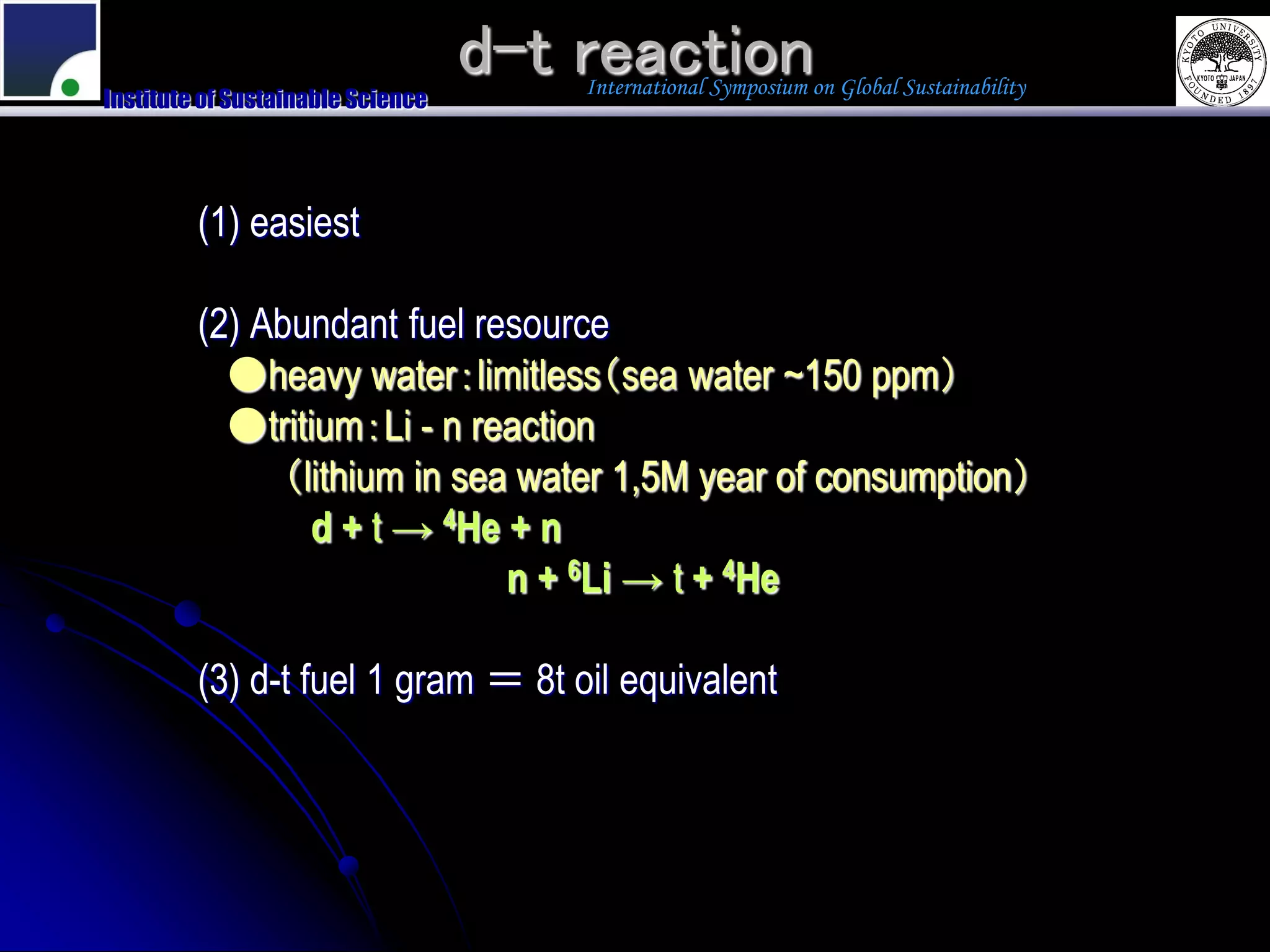 d-t reaction
                                       International Symposium on Global Sustainability
Institute of Sustainable Science




         (1) easiest

         (2) Abundant fuel resource
           ●heavy water：limitless（sea water ~150 ppm）
           ●tritium：Li - n reaction
              （lithium in sea water 1,5M year of consumption）
                 d + t → 4He + n
                             n + 6Li → t + 4He

         (3) d-t fuel 1 gram ＝ 8t oil equivalent
 