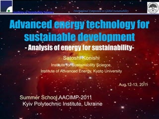 International Symposium on Global Sustainability
Institute of Sustainable Science



Advanced energy technology for
   sustainable development
         - Analysis of energy for sustainability-
                                     Satoshi Konishi
                              Institute for Sustainability Science,
                     Institute of Advanced Energy, Kyoto University


                                                                                  Aug.12-13, 2011


     Summer School AACIMP-2011
      Kyiv Polytechnic Institute, Ukraine
 