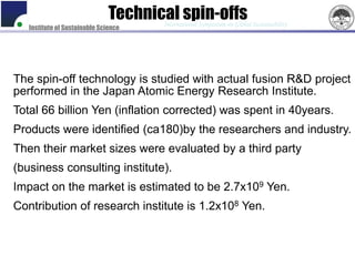 Technical spin-offs
                                      International Symposium on Global Sustainability
   Institute of Sustainable Science




The spin-off technology is studied with actual fusion R&D project
performed in the Japan Atomic Energy Research Institute.
Total 66 billion Yen (inflation corrected) was spent in 40years.
Products were identified (ca180)by the researchers and industry.
Then their market sizes were evaluated by a third party
(business consulting institute).
Impact on the market is estimated to be 2.7x109 Yen.
Contribution of research institute is 1.2x108 Yen.
 