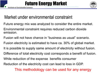 Future Energy Market
                                      International Symposium on Global Sustainability
   Institute of Sustainable Science




Market under environmental constraint
Future energy mix was analyzed to consider the entire market.
Environmental constraint requires reduced carbon dioxide
emission.
Fusion will not have chance in “business as usual” scenario.
Fusion electricity is estimated to have ca. 30% of global market.
It is possible to supply same amount of electricity without fusion.
Difference of total electricity cost corresponds a benefit of fusion.
While reduction of the expense benefits consumer
Reduction of the electricity cost can lead to loss in GDP.
           This methodology can be used for any energy
 