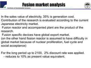 Fusion market analysis
                                       International Symposium on Global Sustainability
    Institute of Sustainable Science




In the sales value of electricity, 35% is generation cost.
Contribution of the research is evaluated according to the current
Japanese electricity market.
 Fusion reactor and accompanied plant are the product of the
research.
 Fusion specific devices have global export market.
(on the other hand fission reactor is assumed to have difficulty in
global market because of nuclear proliferation, fuel cycle and
social acceptance)

For the long period up to 2100, 2% discount rate was applied.
 - reduces to 10% as present value equivalent.
 