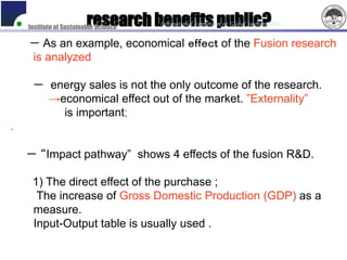 research benefits public?
    Institute of Sustainable Science
                                       International Symposium on Global Sustainability


    － As an example, economical ｅｆｆｅｃｔ of the Fusion research
    is analyzed

     － energy sales is not the only outcome of the research.
       →economical effect out of the market. ”Externality”
         is important;
.

    － “Impact pathway” shows 4 effects of the fusion R&D.

     1) The direct effect of the purchase ;
      The increase of Gross Domestic Production (GDP) as a
     measure.
     Input-Output table is usually used .
 