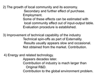 2) The growth of local community and its economy.
             Secondary and further effect of purchase.
             Employment.
             Some of these effects can be estimated with
              local community effect out of input-output table.
             Evaluation procedure is established.

3) Improvement of technical capability of the industry
            Technical spin-offs as part of Externality.
             Results usually appears slow and occasional.
            Not obtained from the market. Contribution.

4) Energy and related technology.
            Appears decades later.
            Contribution of industry is mach larger than
              Original R&D.
            Contribution to the global environment problem.
 