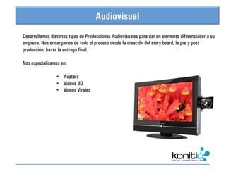Audiovisual
                              Vista General
Desarrollamos distintos tipos de Producciones Audiovisuales para dar un elemento diferenciador a su
empresa. Nos encargamos de todo el proceso desde la creación del story board, la pre y post
producción, hasta la entrega final.

Nos especializamos en:

                 •  Avatars
                 •  Videos 3D
                 •  Videos Virales
	
  
 