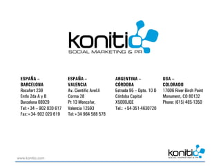 ESPAÑA –                ESPAÑA –                ARGENTINA –               USA –
 BARCELONA               VALENCIA                CÓRDOBA                   COLORADO
 Rocafort 239            Av. Cientific Avel.lí   Estrada 95 – Dpto. 10 D   17006 River Birch Point
 Entlo 2da A y B         Corma 28                Córdoba Capital           Monument, CO 80132
 Barcelona 08029         Pt 13 Moncofar,         X5000JQE                  Phone: (615) 485-1350
 Tel:+34 – 902 020 617   Valencia 12593          Tel.: +54-351-4630720
 Fax:+34- 902 020 619    Tel:+34 964 588 578




www.konitio.com
 
