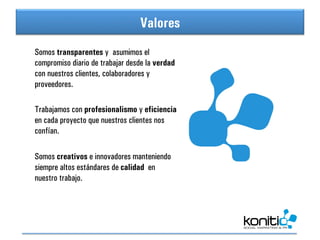 Valores
                                 Índice
Somos transparentes y asumimos el
compromiso diario de trabajar desde la verdad
con nuestros clientes, colaboradores y
proveedores.

Trabajamos con profesionalismo y eficiencia
en cada proyecto que nuestros clientes nos
confían.

Somos creativos e innovadores manteniendo
siempre altos estándares de calidad en
nuestro trabajo.
	
  
 