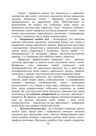 10
Етапні і профільні освітні цілі вказуються в державних
документах про освіту, статутних документах різних навчальних
закладів, навчальних планах і програмах підготовки, що
затверджуються на державному рівні Міністерствами та
Відомствами. На відміну від глобальних цілей освіти, які
визначають загальну його стратегію і тому є відносно стійкими і
постійними, етапні і профільні цілі більш динамічні і змінні – вони
можуть регулюватись, коректуватись, уточнятись і оновлюватись
у зв’язку з розвитком змісту, форм і методів освіти.
4. Оперативні освітні цілі – безпосередні цілі вивчення
окремих навчальних предметів, тематичних блоків, тем, занять в
конкретних умовах навчального процесу. Висуваються вчителями
і викладачами і фіксуються у навчальних програмах дисциплін,
планах занять, підручниках і посібниках, текстах лекцій і т.п.
Затверджуються на засіданнях кафедр, навчально-методичних
нарадах і т.д. Оперативні цілі найбільш змінні і динамічні.
Правильно сформульована навчальна ціль враховує
суспільні орієнтири та вимоги щодо досягнення якості освіти.
Наприклад, ціль вивчення певної навчальної теми
підпорядковується цілі навчального предмета, що, у свою чергу,
підпорядковується цілям певного навчального закладу, профілю
підготовки і, нарешті, загальноосвітнім цілям державного рівня.
Безпосередньо навчальні цілі звичайно є конкретизацією
освітніх цілей вищих рівнів, співвіднесеними зі специфічними
умовами навчання (особливостями курсу, навчальним
контингентом і т.п.). Однак, у свою чергу, навчальні цілі можуть
бути також конкретизовані, побудовані відповідно до певної
ієрархії. Як і цілі будь-якої іншої діяльності, навчальні цілі також
поділяються за ступенем конкретності на загальні, орієнтовні і
конкретні. Як правило, для певного відрізку навчання визначається
одна чи декілька загальних цілей, кожна з яких потім
конкретизується – поділяється на ряд орієнтовних і конкретних
цілей, будується «дерево» навчальних цілей.
1. Загальні навчальні цілі – це ті основні й необхідні зміни в
досвіді учня, заради яких і відбувається навчання (загальна
навчальна ціль дисципліни, теми, заняття). Формулювання таких
цілей потрібно починати з вивчення освітніх цілей даного етапу і
профілю підготовки. Викладачу потрібно чітко уявити попередню
 