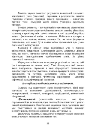 19
Модель норми дозволяє результати навчальної діяльності
конкретного учня (студента) порівняти з результатом певного
групового еталону. Завдання такого оцінювання – визначити
рейтинг учня (студента) серед інших учасників освітнього
процесу.
Модель розвитку – це особистісно-орієнтоване оцінювання.
Конкретного учня(студента) оцінюють шляхом аналізу рівня його
розвитку в проміжку між двома точками в часі щодо обсягу його
знань, сформованості вмінь та навичок. Оцінюється прогрес в
навчанні, а не знання, вміння, навички. Це так зване формуюче
оцінювання, яке може бути надзвичайно ефективним при умові
системного застосування.
Сьогодні в одному класі навчаються учні з різними
здібностями, інтересами. Дослідження дають достатньо доказів
того, що якість навчання значно підвищується, якщо викладання
відповідає індивідуальним особливостям учнів, їх рівню
готовності навчатися.
Формуюче оцінювання не підвищує успішність саме по собі
(як і зважування не змінює ваги). Учні збільшують свої знання,
якщо інформація, отримана в ході формуючого оцінювання,
використовується конструктивно, з метою врахувати індивідуальні
особливості та потреби, допомогти учням стати більш
незалежними в навчанні. Формуюче оцінювання – джерело
інформації для диференціації навчання.
Класифікація видів педагогічного оцінювання.
Залежно від дидактичної мети використовують різні види
контролю за навчанням: діагностичний, попереджувально-
застережливий, поточний, повторний, періодичний, тематичний,
підсумковий.
Діагностичний (попередній) контроль має бути
спрямований на визначення рівня освітньої компетентності учнів з
певної проблематики. Напередодні вивчення теми, засвоєння якої
має ґрунтуватися на раніше вивченому матеріалі, викладач
з’ясовує рівень розуміння опорних знань, актуалізує їх.
Поточний контроль передбачає перевірку якості засвоєння
знань у процесі вивчення конкретних тем.
 