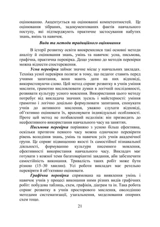 21
оцінюванню. Акцентується на оцінюванні компетентностей. Це
оцінювання зібраних, задокументованих фактів навчального
поступу, які підтверджують практичне застосування набутих
знань, вмінь та навичок.
Види та методи традиційного оцінювання
В історії розвитку освіти виокремилися такі основні методи
аналізу й оцінювання знань, умінь та навичок: усна, письмова,
графічна, практична перевірка. Дещо умовно до методів перевірки
можна віднести спостереження.
Усна перевірка займає значне місце у навчальних закладах.
Техніка усної перевірки полягає в тому, що педагог ставить перед
учнями запитання, вони мають дати на них відповіді,
використовуючи слово. Цей метод сприяє розвитку в учнів уміння
мислити, грамотно висловлювати думки в логічній послідовності,
розвивати культуру усного мовлення. Використання цього методу
потребує від викладача значних зусиль і майстерності: уміння
грамотно і логічно доцільно формулювати запитання, спонукати
учнів до активного мислення, уважно слухати відповіді,
об’єктивно оцінювати їх, враховувати індивідуальні особливості.
Проте цей метод не позбавлений недоліків: він призводить до
неефективного використання навчального часу на заняттях.
Письмова перевірка порівняно з усною більш ефективна,
оскільки протягом певного часу можна одночасно перевірити
рівень володіння знань, умінь та навичок усіх учнів академічної
групи. Це сприяє підвищенню якості їх самостійної пізнавальної
діяльності, формуванню культури писемного мовлення,
ефективності використання навчального часу. Викладач має
готувати з кожної теми багатоваріантні завдання, аби забезпечити
самостійність виконання. Тривалість таких робіт може бути
різною (15–30 хвилин). Усі роботи викладач має ретельно
перевіряти й об’єктивно оцінювати.
Графічна перевірка спрямована на виявлення умінь і
навичок учнів у процесі виконання ними різних видів графічних
робіт: побудова таблиць, схем, графіків, діаграм та ін. Така робота
сприяє розвитку в учнів просторового мислення, оволодінню
методами систематизації, узагальнення, моделювання опорних
схем тощо.
 